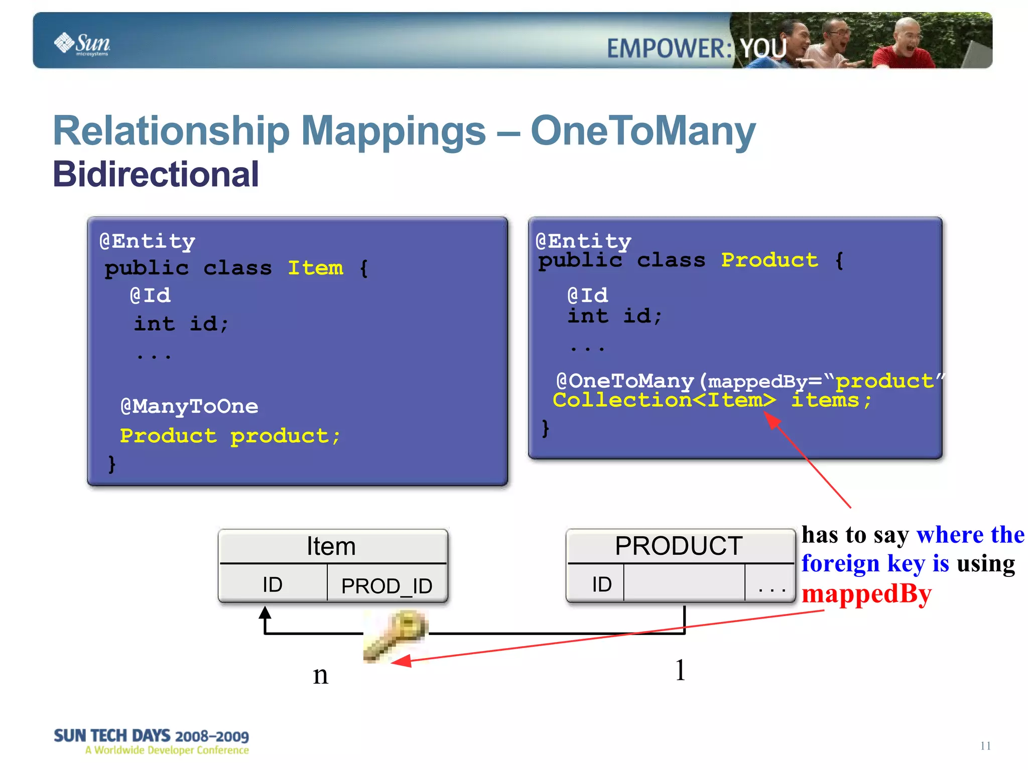 Relationship Mappings – OneToMany Bidirectional   public class  Product  {   int id; ... Collection<Item> items; } public class  Item  {   int id;   ... Product product; } @Entity @Entity @OneToMany( mappedBy =“ product ”) @ManyToOne @Id @Id 1 n has to say  where the foreign key is  using  mappedBy Item ID PROD_ID PRODUCT ID . . . 