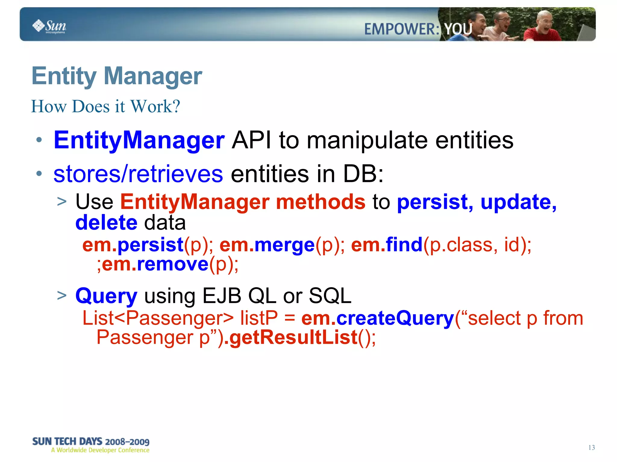 How Does it Work? Entity Manager EntityManager  API to manipulate entities stores/retrieves  entities in DB: Use  EntityManager methods  to  persist, update, delete  data em. persist (p);  em. merge (p);  em. find (p.class, id); ; em. remove (p); Query  using EJB QL or SQL List<Passenger> listP =  em. createQuery (“select p from Passenger p”) .getResultList (); 
