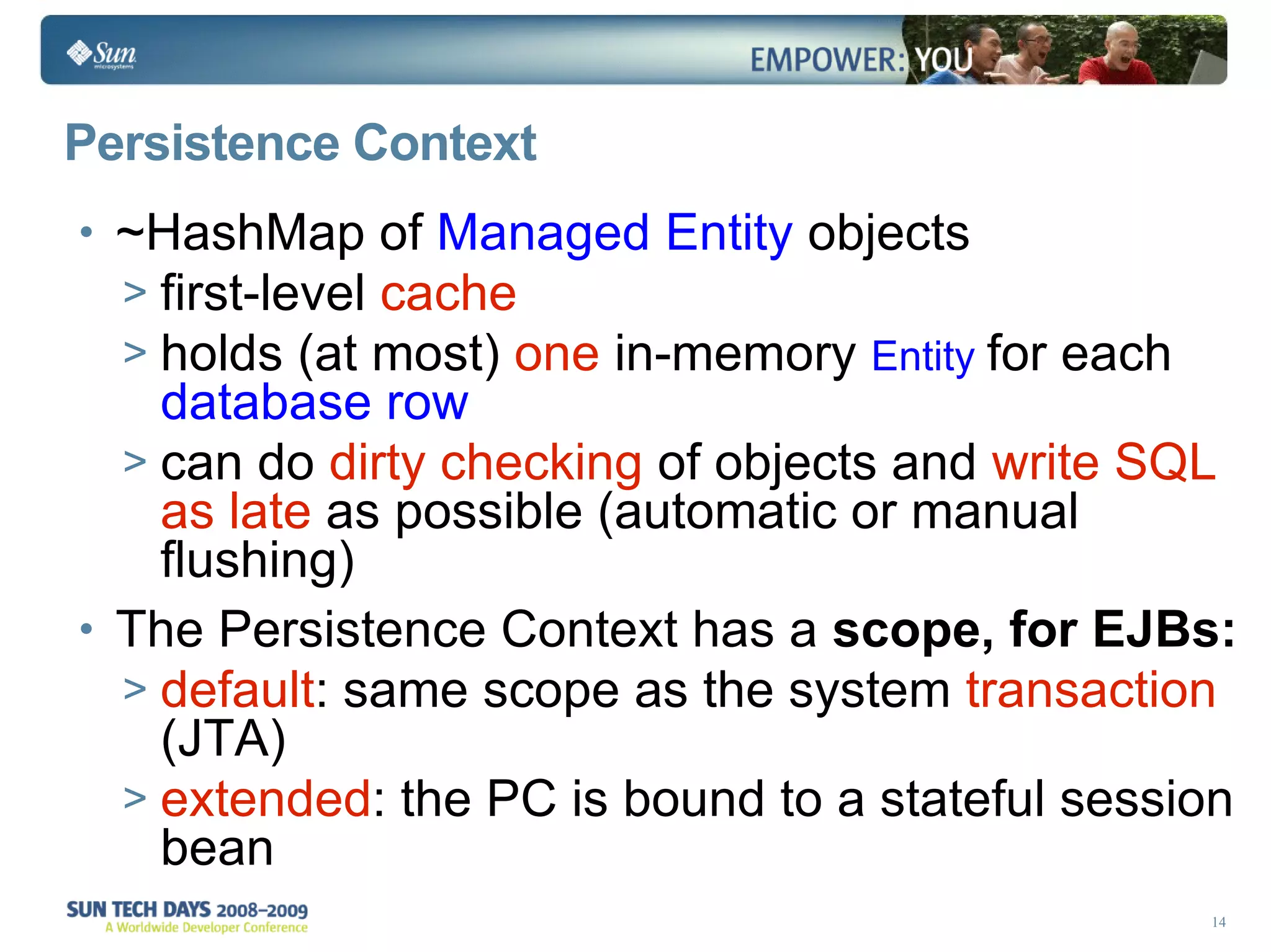 Persistence Context ~HashMap of  Managed Entity  objects first-level  cache holds (at most)  one  in-memory  Entity   for each  database row   can do  dirty checking  of objects and  write SQL as late  as possible (automatic or manual flushing) The Persistence Context has a  scope, for EJBs: default : same scope as the system  transaction  (JTA) extended : the PC is bound to a stateful session bean 