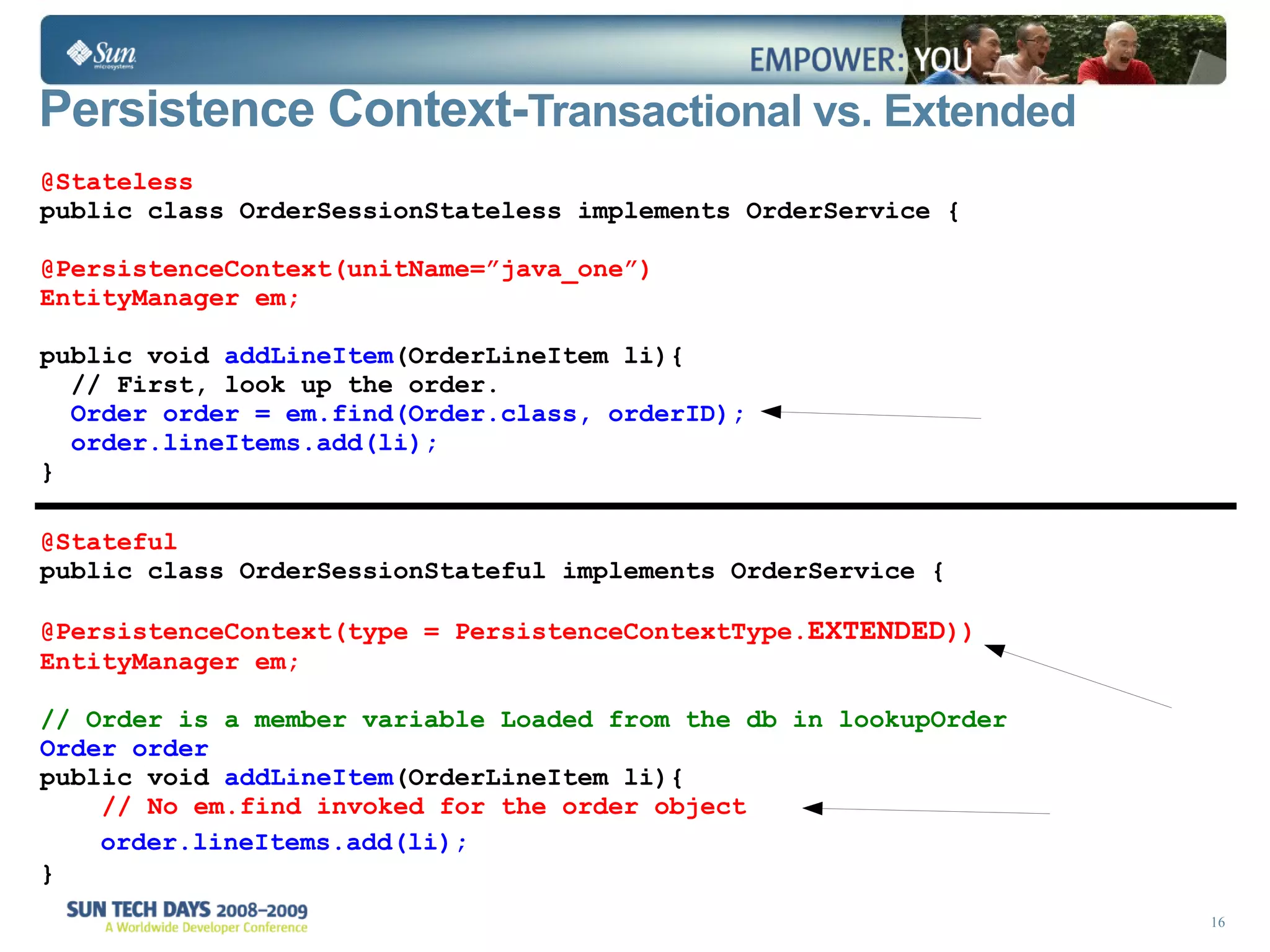 Persistence Context- Transactional vs. Extended @Stateless public class OrderSessionStateless implements OrderService { @PersistenceContext(unitName=”java_one”) EntityManager em;  public void  addLineItem (OrderLineItem li){  // First, look up the order. Order order = em.find(Order.class, orderID); order.lineItems.add(li); } @Stateful public class OrderSessionStateful implements OrderService { @PersistenceContext(type = PersistenceContextType. EXTENDED )) EntityManager em;   // Order is a member variable Loaded from the db in lookupOrder   Order order public void  addLineItem (OrderLineItem li){ // No em.find invoked for the order object  order.lineItems.add(li); } 