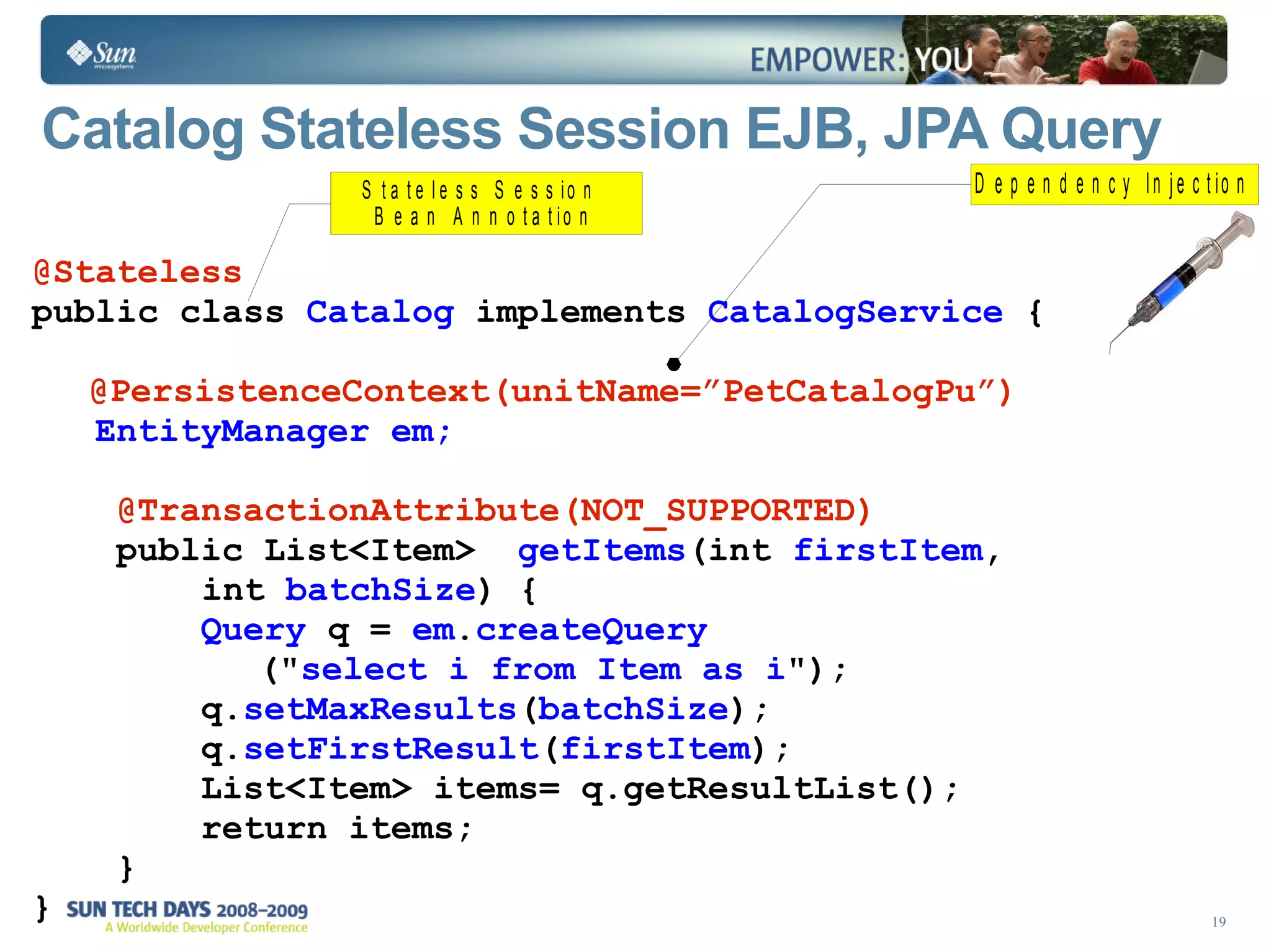 Catalog Stateless Session EJB, JPA Query  @Stateless public class  Catalog  implements  CatalogService  { @PersistenceContext(unitName=”PetCatalogPu”)   EntityManager em; @TransactionAttribute(NOT_SUPPORTED) public List<Item>  getItems (int  firstItem , int  batchSize ) {  Query  q =  em . createQuery (&quot; select i from Item as i &quot;);  q. setMaxResults ( batchSize ); q. setFirstResult ( firstItem ); List<Item> items= q.getResultList(); return items;  } } 