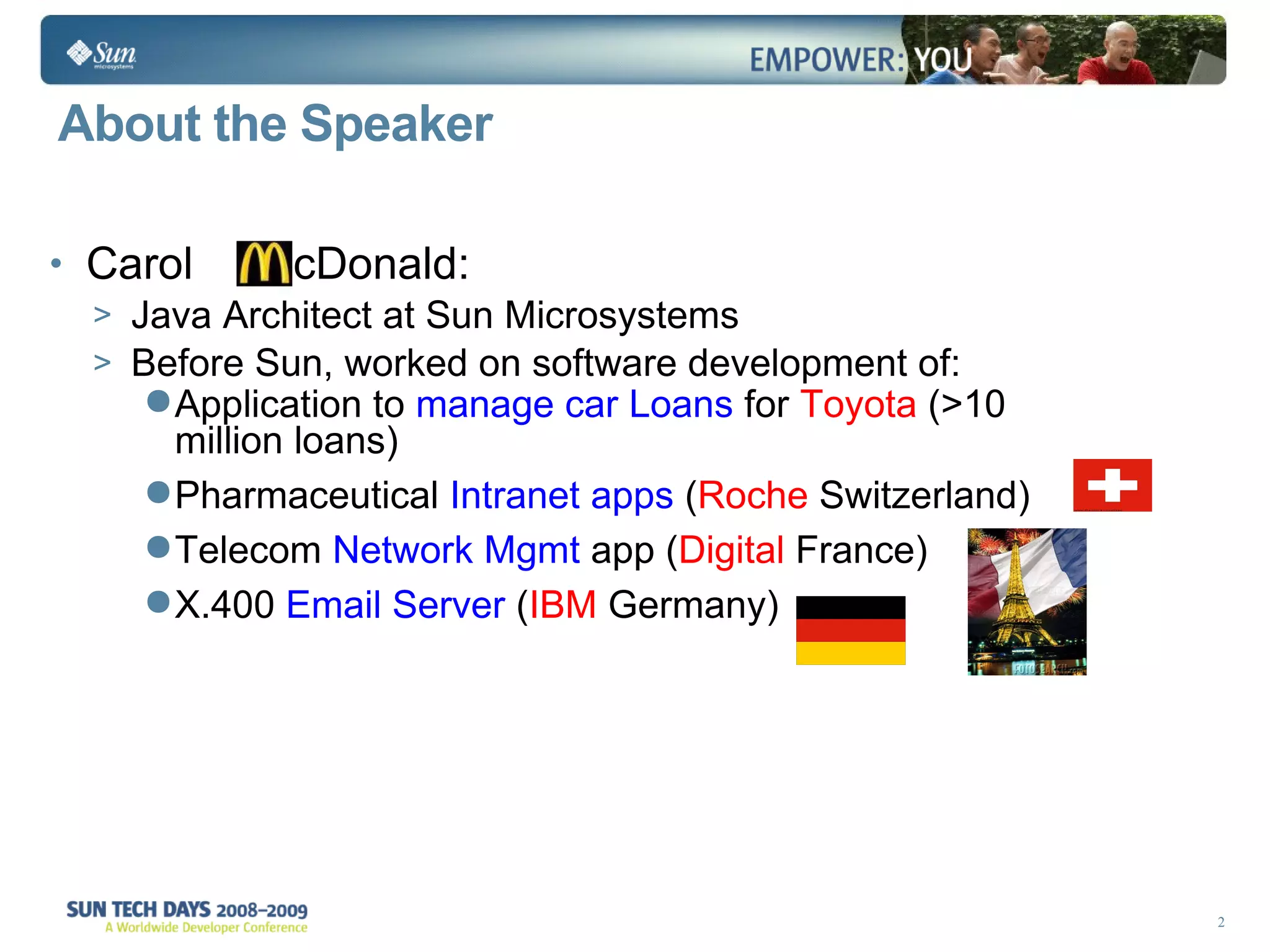 About the Speaker Carol  cDonald:  Java Architect at Sun Microsystems Before Sun, worked on software development of:  Application to  manage car Loans  for  Toyota  (>10 million loans)  Pharmaceutical  Intranet apps  ( Roche  Switzerland)  Telecom  Network Mgmt  app ( Digital  France)  X.400  Email Server  ( IBM  Germany) 