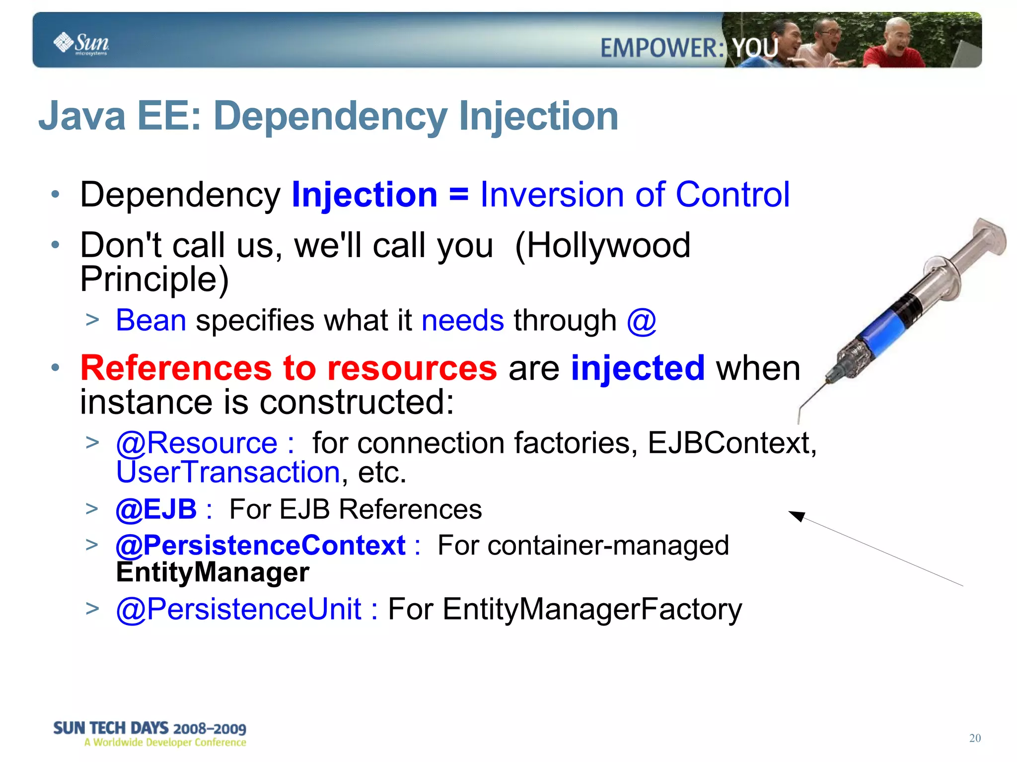 Java EE: Dependency Injection Dependency  Injection =  Inversion of Control Don't call us, we'll call you  (Hollywood Principle) Bean  specifies what it  needs  through  @ References to resources  are  injected  when instance is constructed: @Resource :  for   connection factories, EJBContext,  UserTransaction , etc. @EJB  :  For EJB References @PersistenceContext  :  For container-managed  EntityManager @PersistenceUnit :  For EntityManagerFactory 