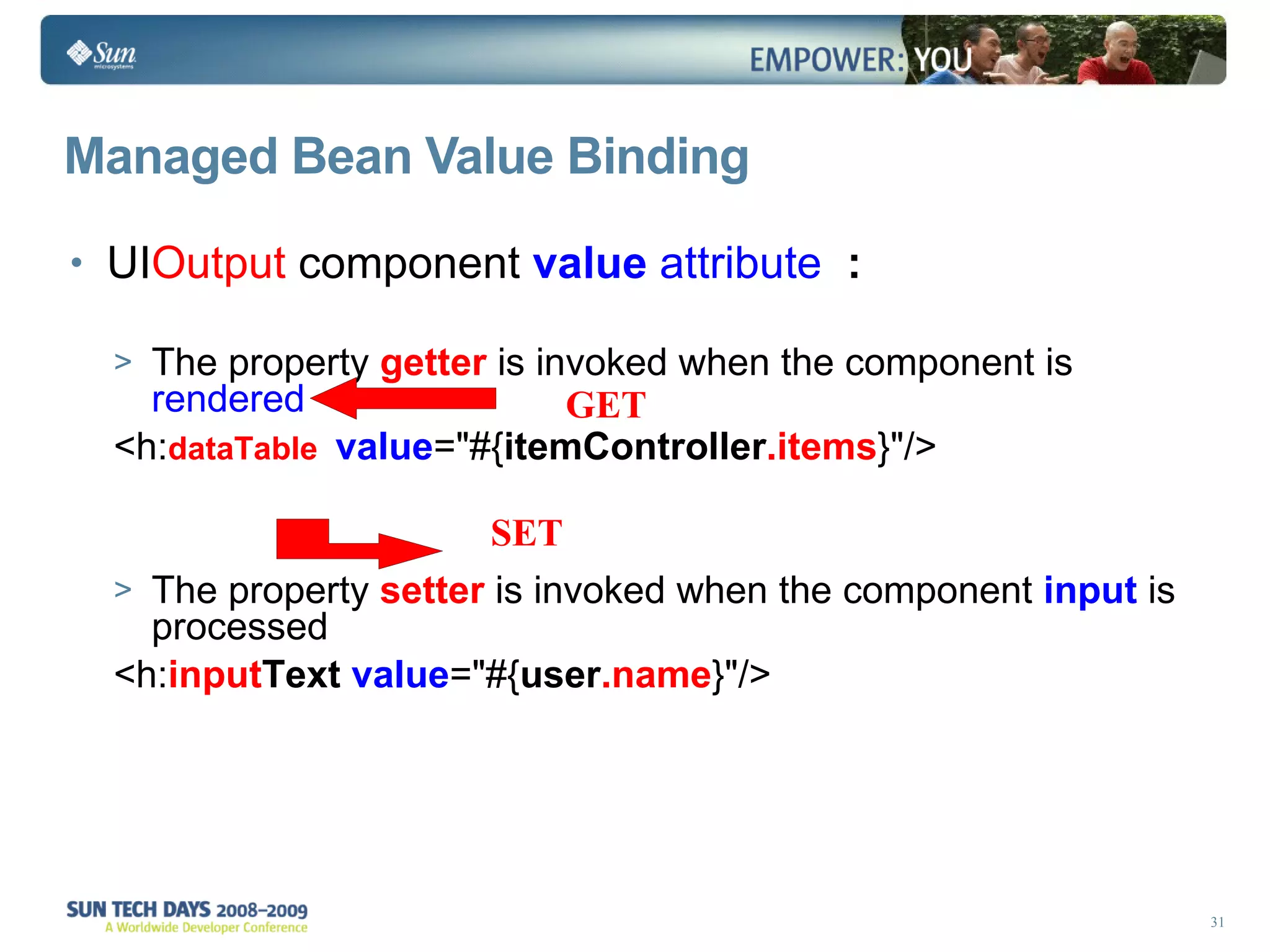 Managed Bean Value Binding UI Output  component  value   attribute  : The property  getter  is invoked when the component is  rendered <h: dataTable  value =&quot;#{ itemController .items }&quot;/> The property  setter  is invoked when the component  input  is processed  <h: input Text   value =&quot;#{ user .name }&quot;/> GET SET 