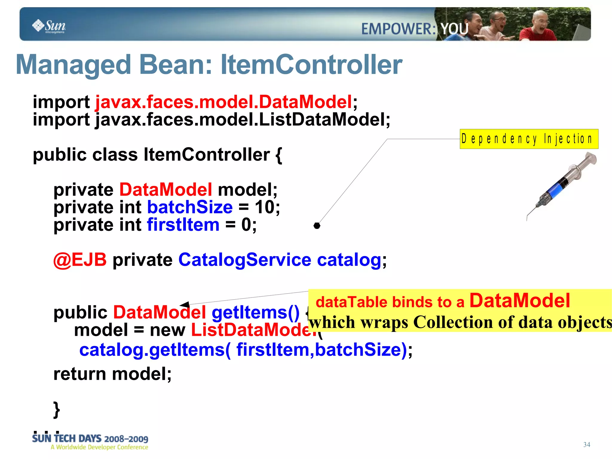 Managed Bean: ItemController import  javax.faces.model.DataModel ; import javax.faces.model.ListDataModel; public class ItemController { private  DataModel  model; private int  batchSize  = 10;  private int  firstItem  = 0; @EJB  private  CatalogService catalog ; public  DataModel   getItems()  {  model = new  ListDataModel ( catalog.getItems( firstItem,batchSize) ; return model;  } . . . dataTable binds to a  DataModel which wraps Collection   of data objects 
