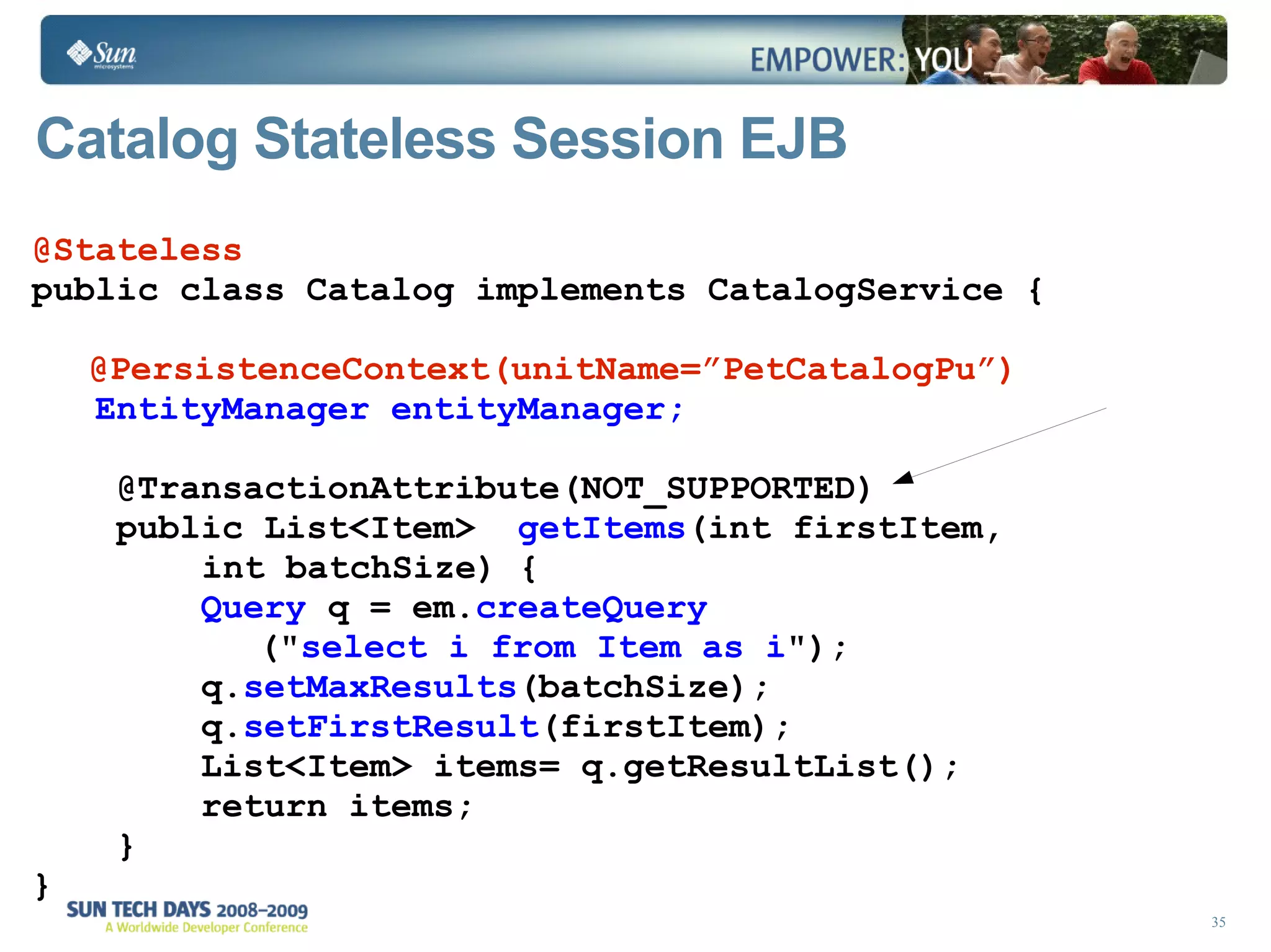 Catalog Stateless Session EJB  @Stateless public class Catalog implements CatalogService { @PersistenceContext(unitName=”PetCatalogPu”)   EntityManager entityManager; @TransactionAttribute(NOT_SUPPORTED) public List<Item>  getItems (int firstItem, int batchSize) {  Query  q = em. createQuery (&quot; select i from Item as i &quot;);  q. setMaxResults (batchSize); q. setFirstResult (firstItem); List<Item> items= q.getResultList(); return items;  } } 