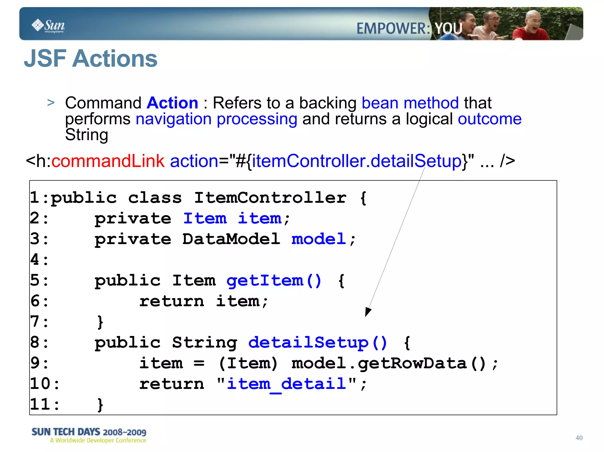 JSF Actions Command  Action  : Refers to a backing  bean method  that performs  navigation processing  and returns a logical  outcome  String <h: commandLink  action =&quot;#{ itemController.detailSetup } &quot; ... /> public class ItemController { private  Item   item ;  private DataModel  model ; public Item  getItem()  { return item; } public String  detailSetup()  { item = (Item) model.getRowData(); return &quot; item_detail &quot;; } 