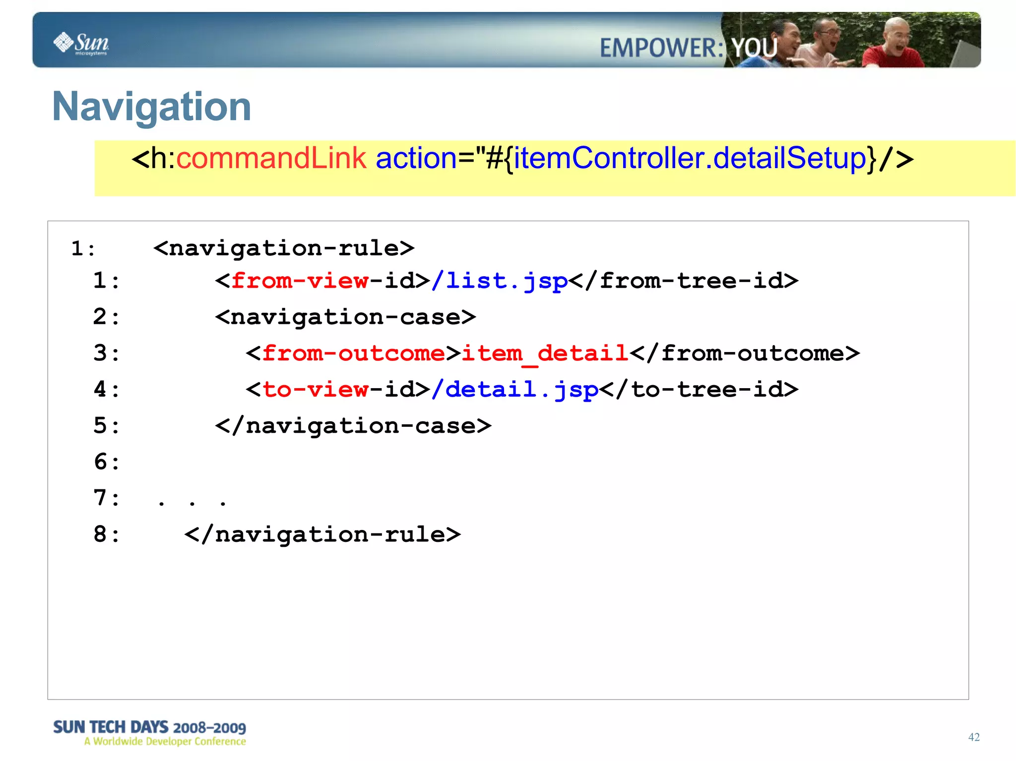 Navigation <navigation-rule> < from-view -id> /list.jsp </from-tree-id> <navigation-case> < from-outcome > item_detail </from-outcome> < to-view -id> /detail.jsp </to-tree-id> </navigation-case> . . . </navigation-rule> < h: commandLink   action =&quot;#{ itemController.detailSetup } /> 