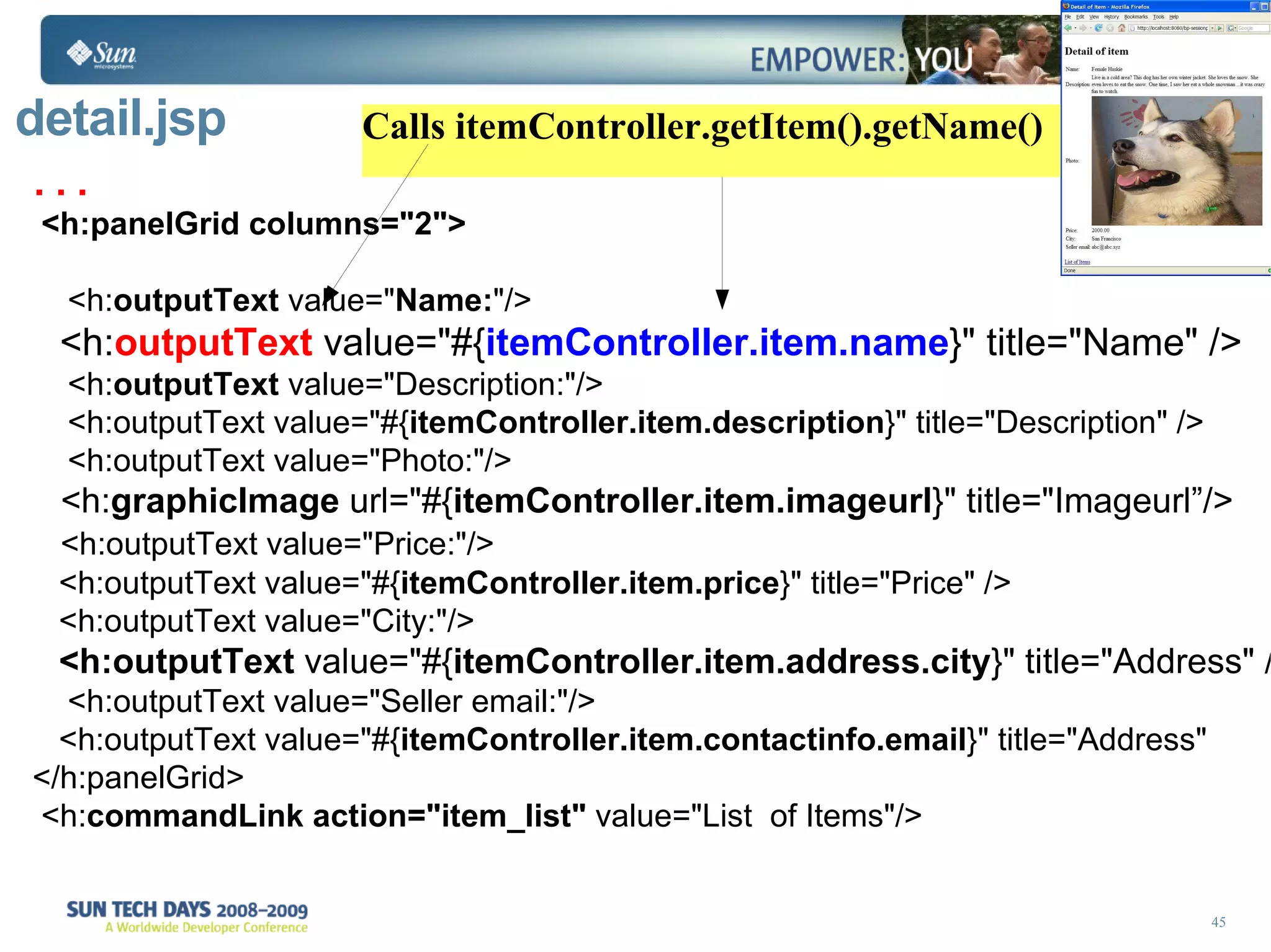 detail.jsp . . .  <h:panelGrid columns=&quot;2&quot;> <h: outputText  value=&quot; Name: &quot;/> <h: outputText  value=&quot;#{ itemController.item.name }&quot; title=&quot;Name&quot; /> <h: outputText  value=&quot;Description:&quot;/> <h:outputText value=&quot;#{ itemController.item.description }&quot; title=&quot;Description&quot; /> <h:outputText value=&quot;Photo:&quot;/> <h: graphicImage  url=&quot;#{ itemController.item.imageurl }&quot; title=&quot;Imageurl”/> <h:outputText value=&quot;Price:&quot;/> <h:outputText value=&quot;#{ itemController.item.price }&quot; title=&quot;Price&quot; /> <h:outputText value=&quot;City:&quot;/> <h:outputText  value=&quot;#{ itemController.item.address.city }&quot; title=&quot;Address&quot; /> <h:outputText value=&quot;Seller email:&quot;/> <h:outputText value=&quot;#{ itemController.item.contactinfo.email }&quot; title=&quot;Address&quot;  </h:panelGrid> <h: commandLink   action=&quot;item_list&quot;  value=&quot;List  of Items&quot;/> Calls itemController.getItem().getName() 