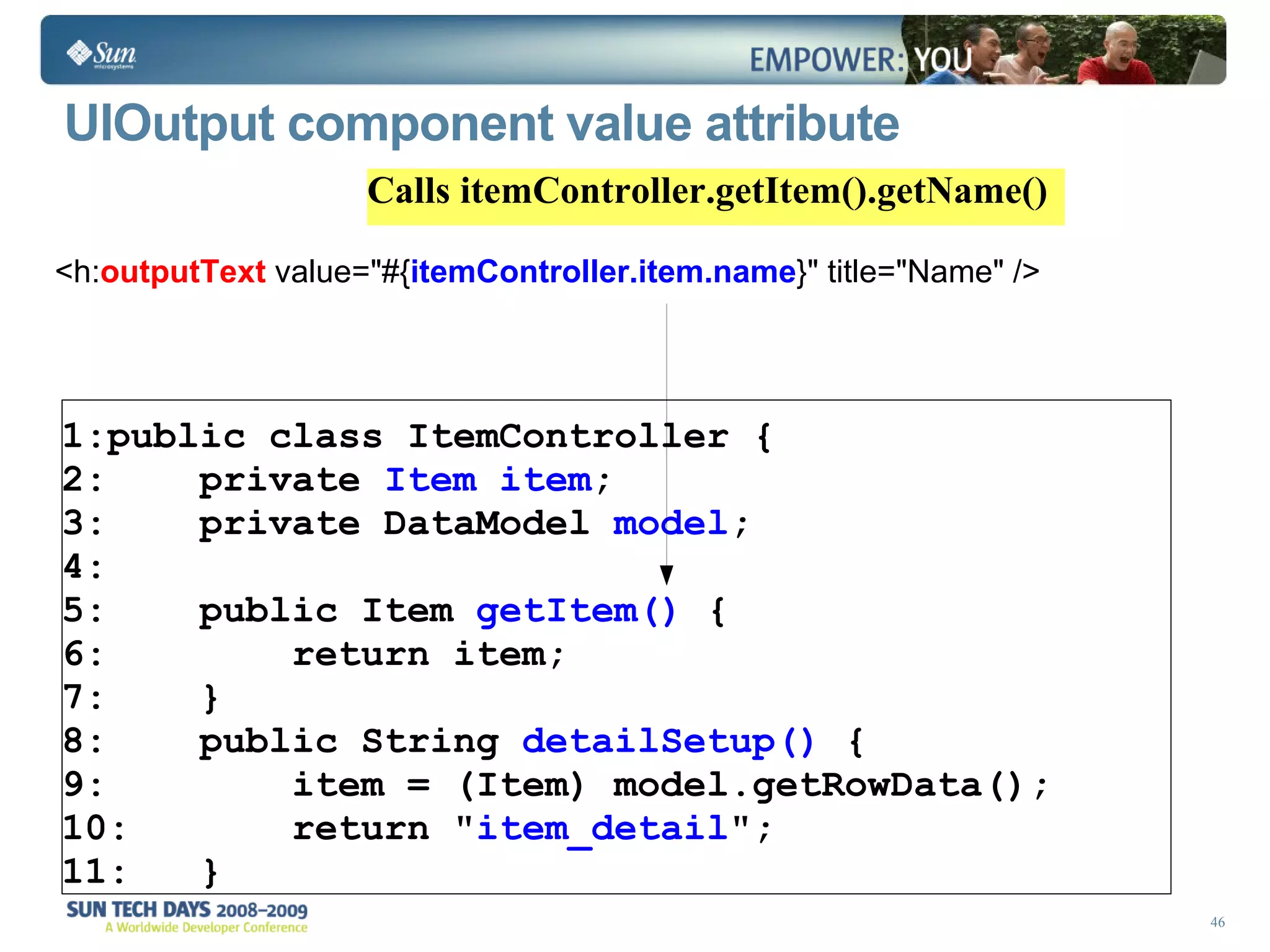 UIOutput component value attribute  <h: outputText  value=&quot;#{ itemController.item.name }&quot; title=&quot;Name&quot; /> public class ItemController { private  Item   item ;  private DataModel  model ; public Item  getItem()  { return item; } public String  detailSetup()  { item = (Item) model.getRowData(); return &quot; item_detail &quot;; } Calls itemController.getItem().getName() 