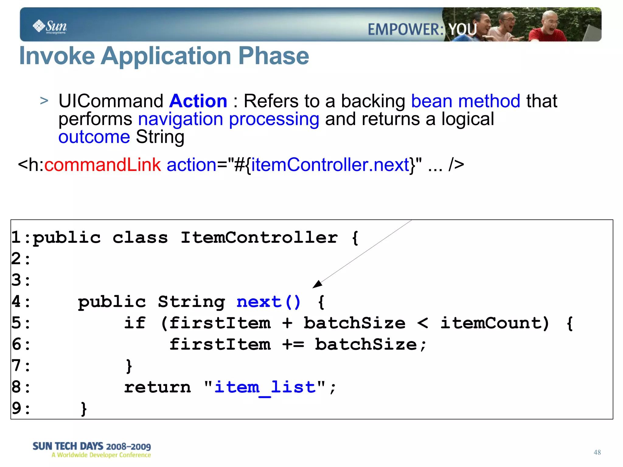 Invoke Application Phase UICommand  Action  : Refers to a backing  bean method  that performs  navigation processing  and returns a logical  outcome  String <h: commandLink  action =&quot;#{ itemController.next } &quot; ... /> public class ItemController { public String  next()  { if (firstItem + batchSize < itemCount) { firstItem += batchSize; } return &quot; item_list &quot;; } 