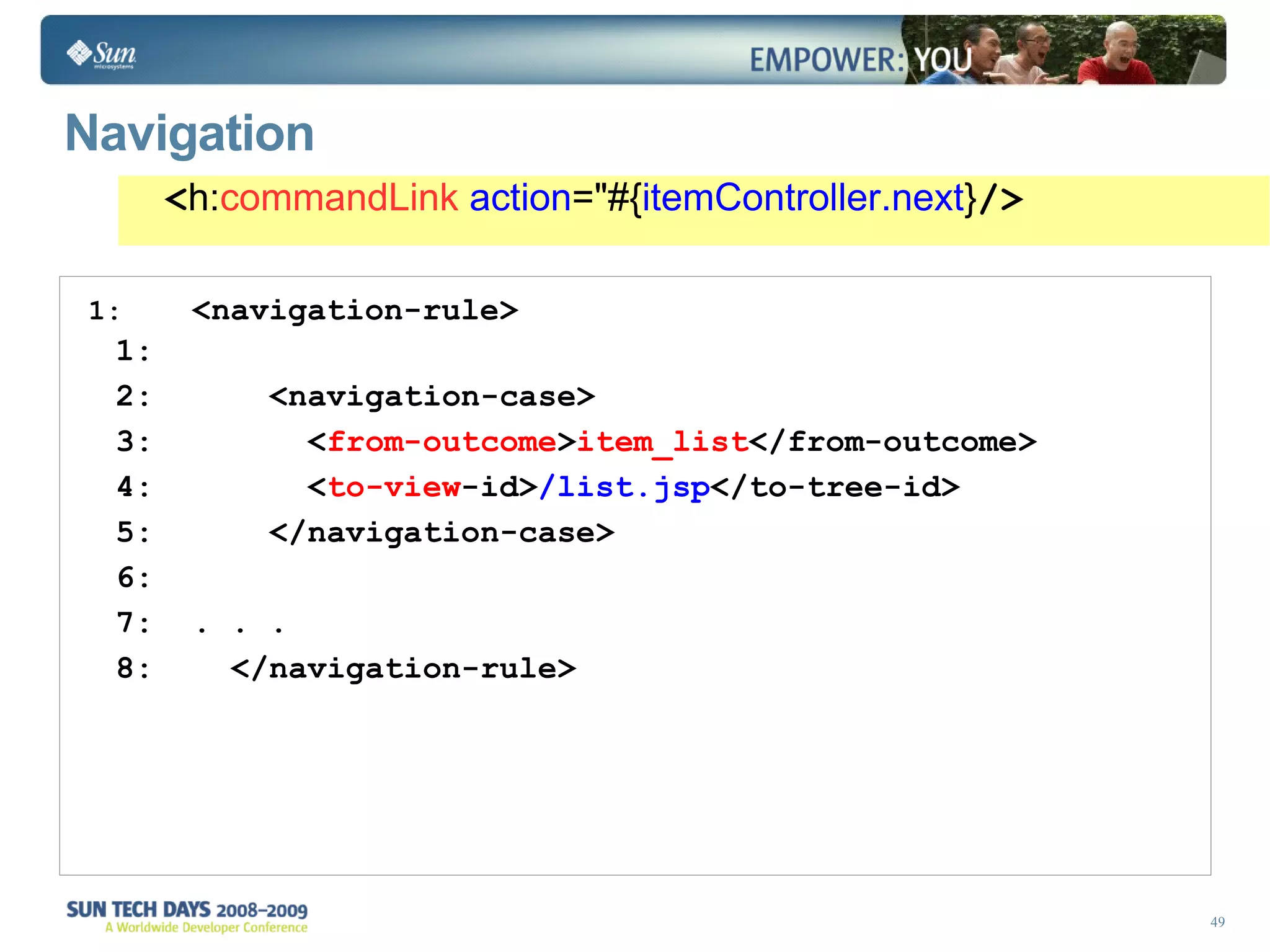 Navigation <navigation-rule> <navigation-case> < from-outcome > item_list </from-outcome> < to-view -id> /list.jsp </to-tree-id> </navigation-case> . . . </navigation-rule> < h: commandLink   action =&quot;#{ itemController.next } /> 
