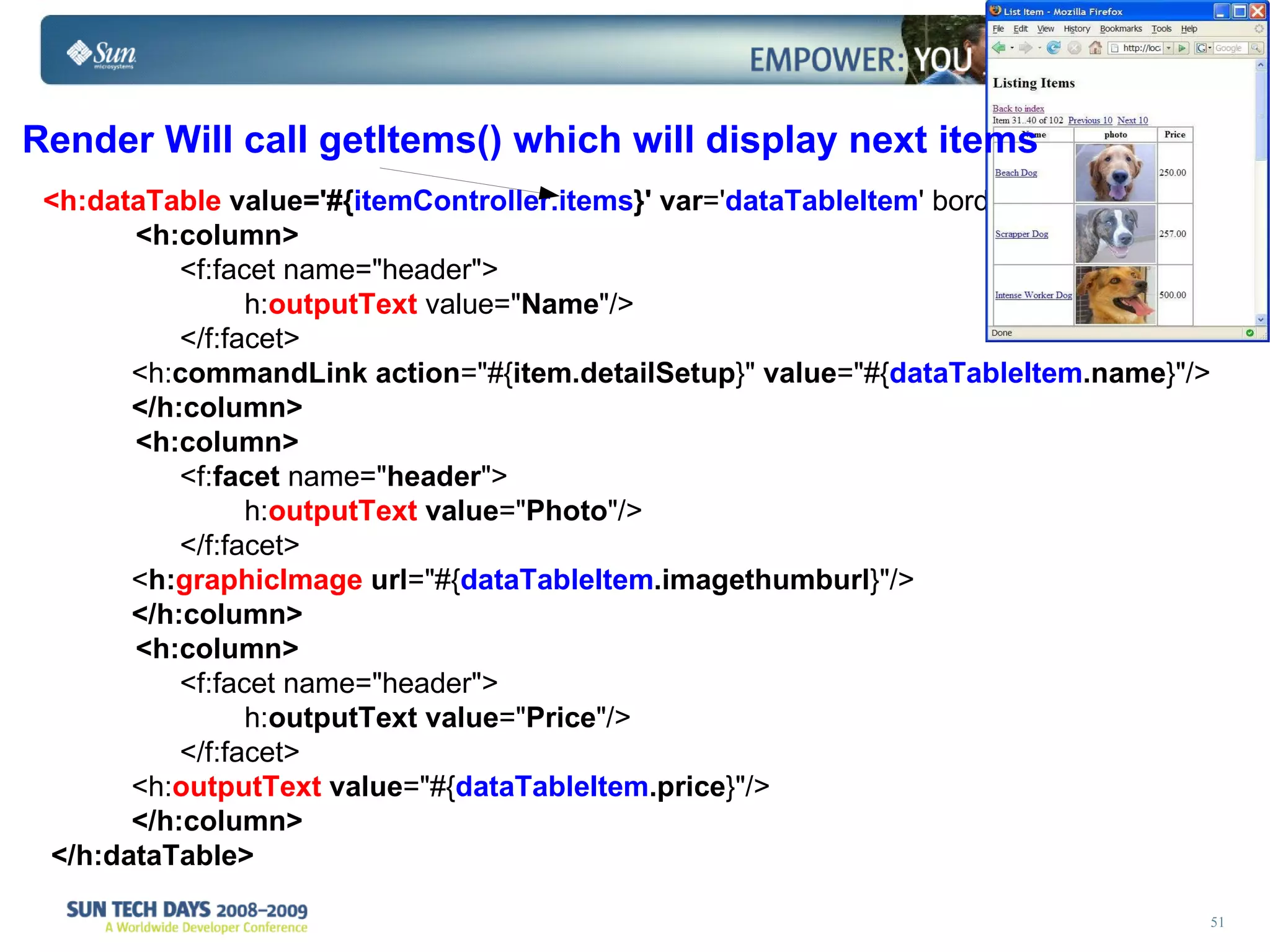 <h:dataTable   value='#{ itemController.items }'   var =' dataTableItem ' border=&quot;1&quot;  >  <h:column> <f:facet name=&quot;header&quot;> h: outputText   value=&quot; Name &quot;/> </f:facet> <h: commandLink   action =&quot;#{ item.detailSetup }&quot;  value =&quot;#{ dataTableItem .name }&quot;/>  </h:column> <h:column> <f: facet  name=&quot; header &quot;> h: outputText   value =&quot; Photo &quot;/> </f:facet> < h: graphicImage   url =&quot;#{ dataTableItem .imagethumburl }&quot;/>  </h:column> <h:column> <f:facet name=&quot;header&quot;> h: outputText   value =&quot; Price &quot;/> </f:facet> <h: outputText   value =&quot;#{ dataTableItem .price }&quot;/>  </h:column> </h:dataTable> Render Will call getItems() which will display next items   