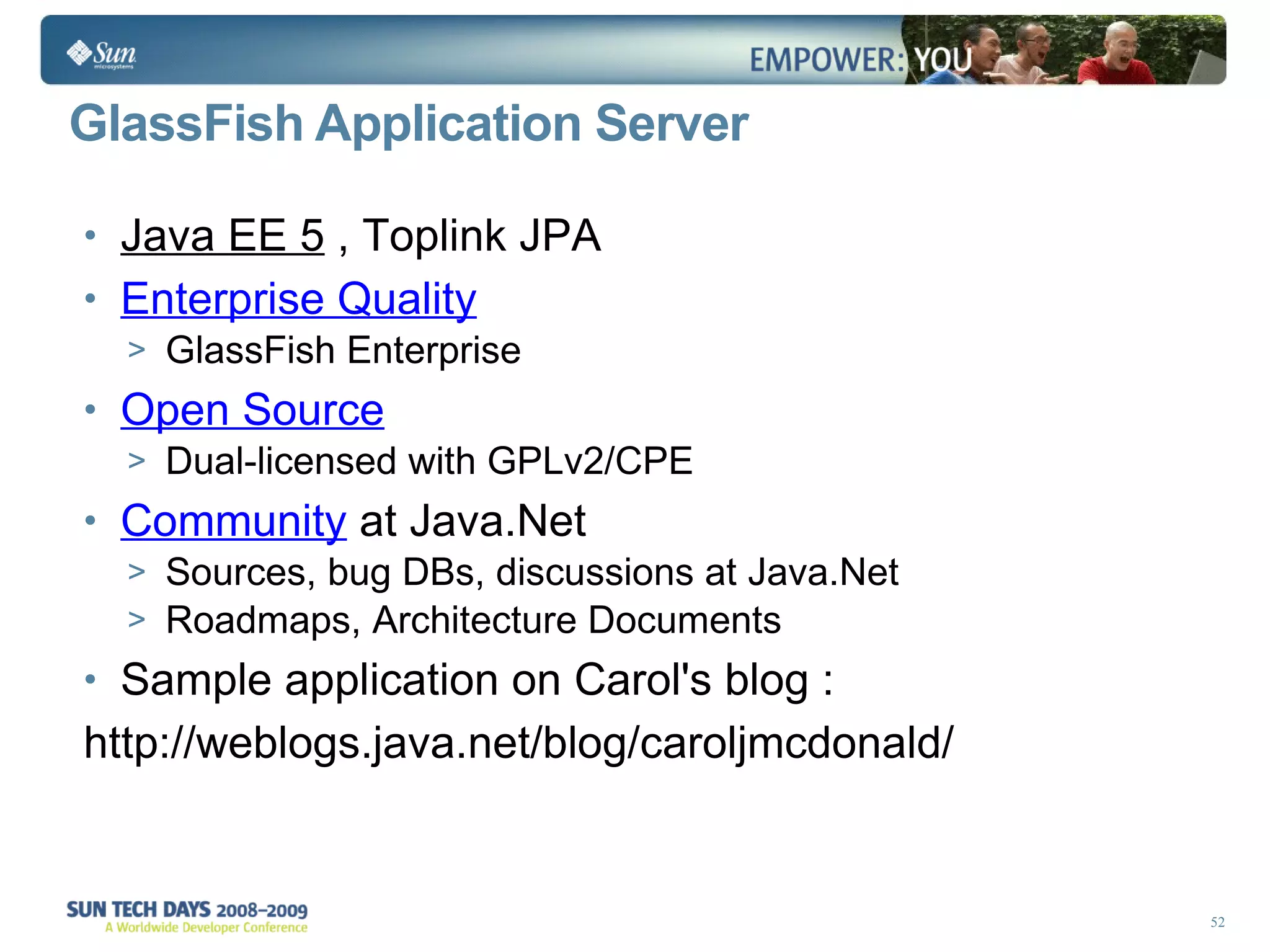 GlassFish Application Server Java EE 5  , Toplink JPA Enterprise Quality GlassFish Enterprise Open Source Dual-licensed with GPLv2/CPE Community   at Java.Net Sources, bug DBs, discussions at Java.Net Roadmaps, Architecture Documents Sample application on Carol's blog : http://weblogs.java.net/blog/caroljmcdonald/ 