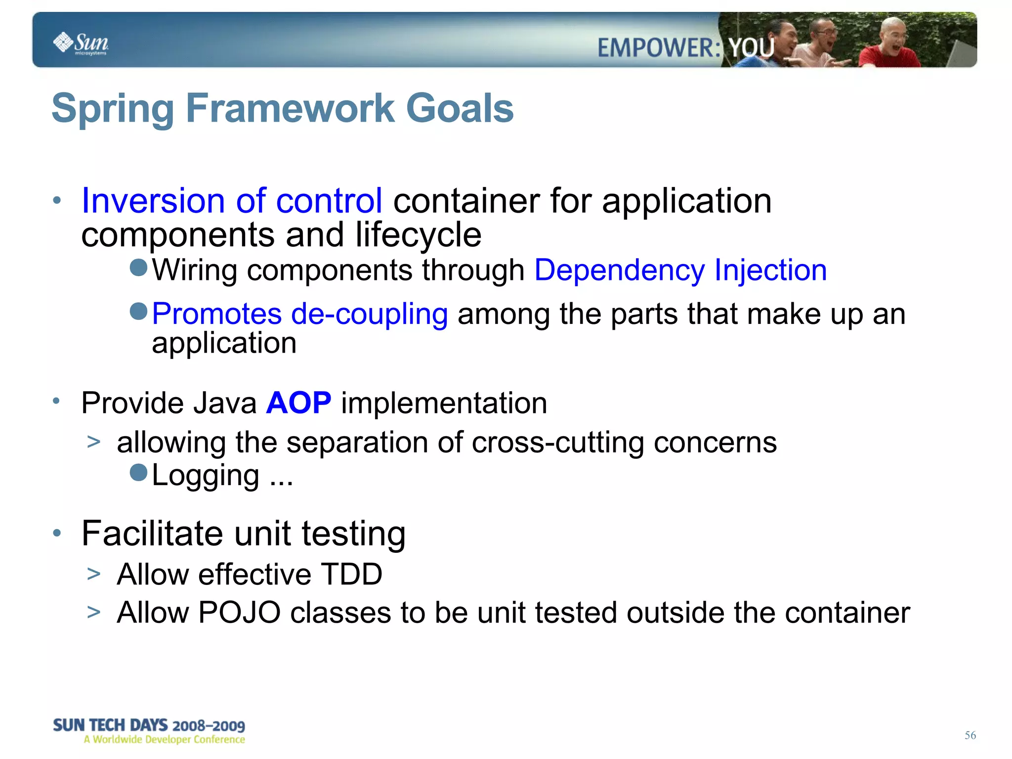 Spring Framework Goals Inversion of control  container for application components and lifecycle Wiring components through  Dependency Injection Promotes de-coupling  among the parts that make up an application Provide Java  AOP   implementation  allowing the separation of cross-cutting concerns Logging ... Facilitate unit testing Allow effective TDD Allow POJO classes to be unit tested outside the container  