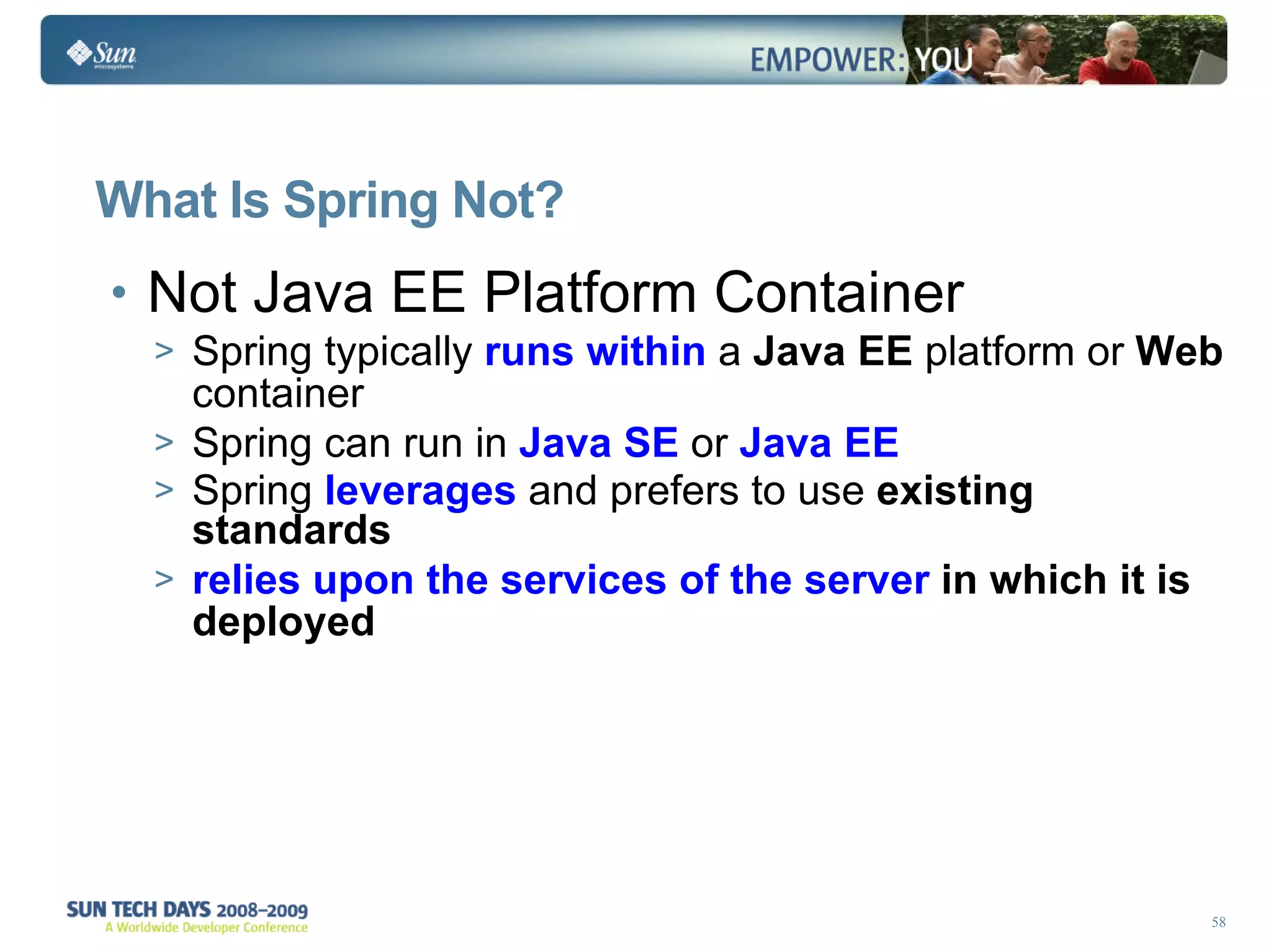 What Is Spring Not? Not Java EE  Platform Container Spring typically   runs within  a  Java EE  platform or  Web  container  Spring can run in   Java SE  or  Java EE   Spring  leverages  and prefers to use  existing standards relies upon the services of the server  in which it is deployed 