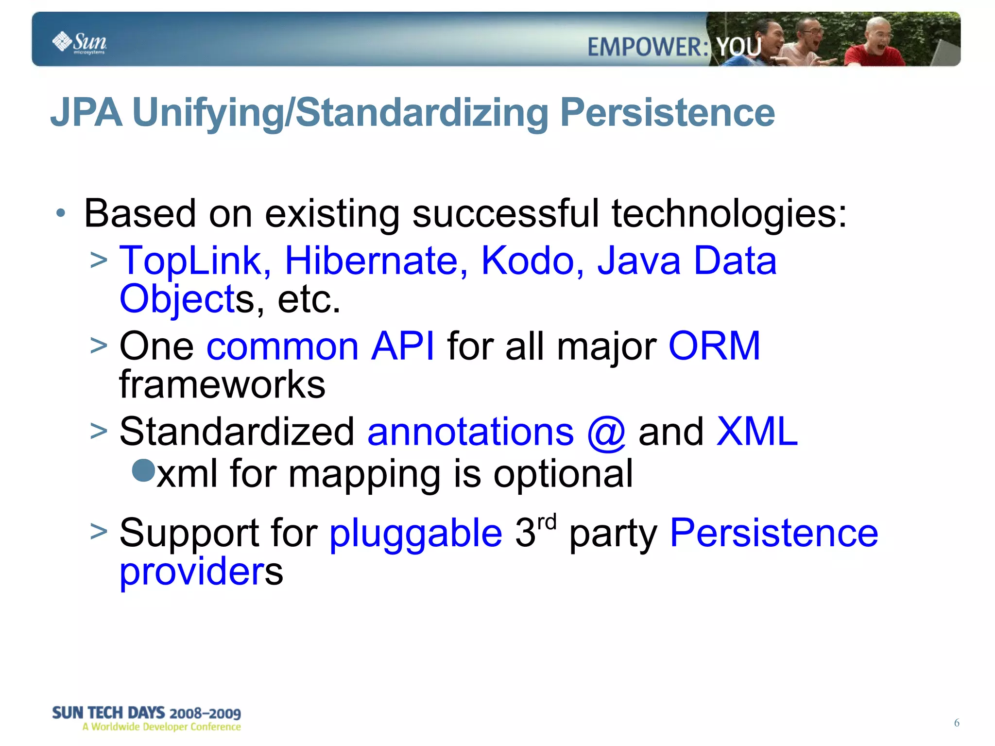 JPA Unifying/Standardizing Persistence Based on existing successful technologies: TopLink, Hibernate, Kodo, Java Data Object s, etc. One  common API  for all major  ORM  frameworks Standardized  annotations @  and  XML   xml for mapping is optional Support for  pluggable  3 rd  party  Persistence provider s 