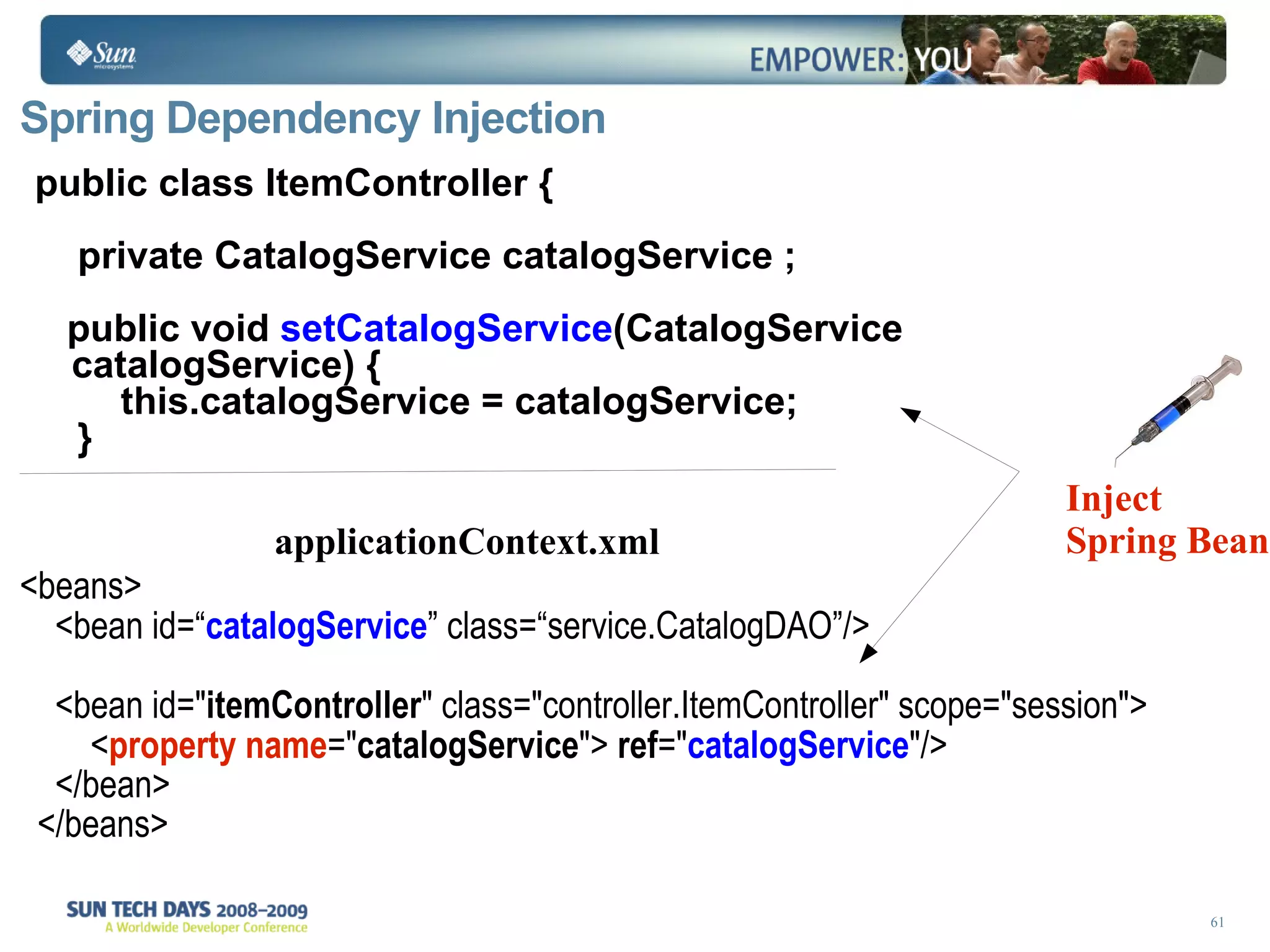 Spring Dependency Injection public class ItemController { private CatalogService catalogService ; public void  setCatalogService (CatalogService catalogService) { this.catalogService = catalogService; }  Inject Spring Bean <beans> <bean id=“ catalogService ” class=“ service.CatalogDAO ”/> <bean id=&quot; itemController &quot; class=&quot;controller.ItemController&quot; scope=&quot;session&quot;> < property name =&quot; catalogService &quot;>  ref =&quot; catalogService &quot;/> </bean> </beans> applicationContext.xml 