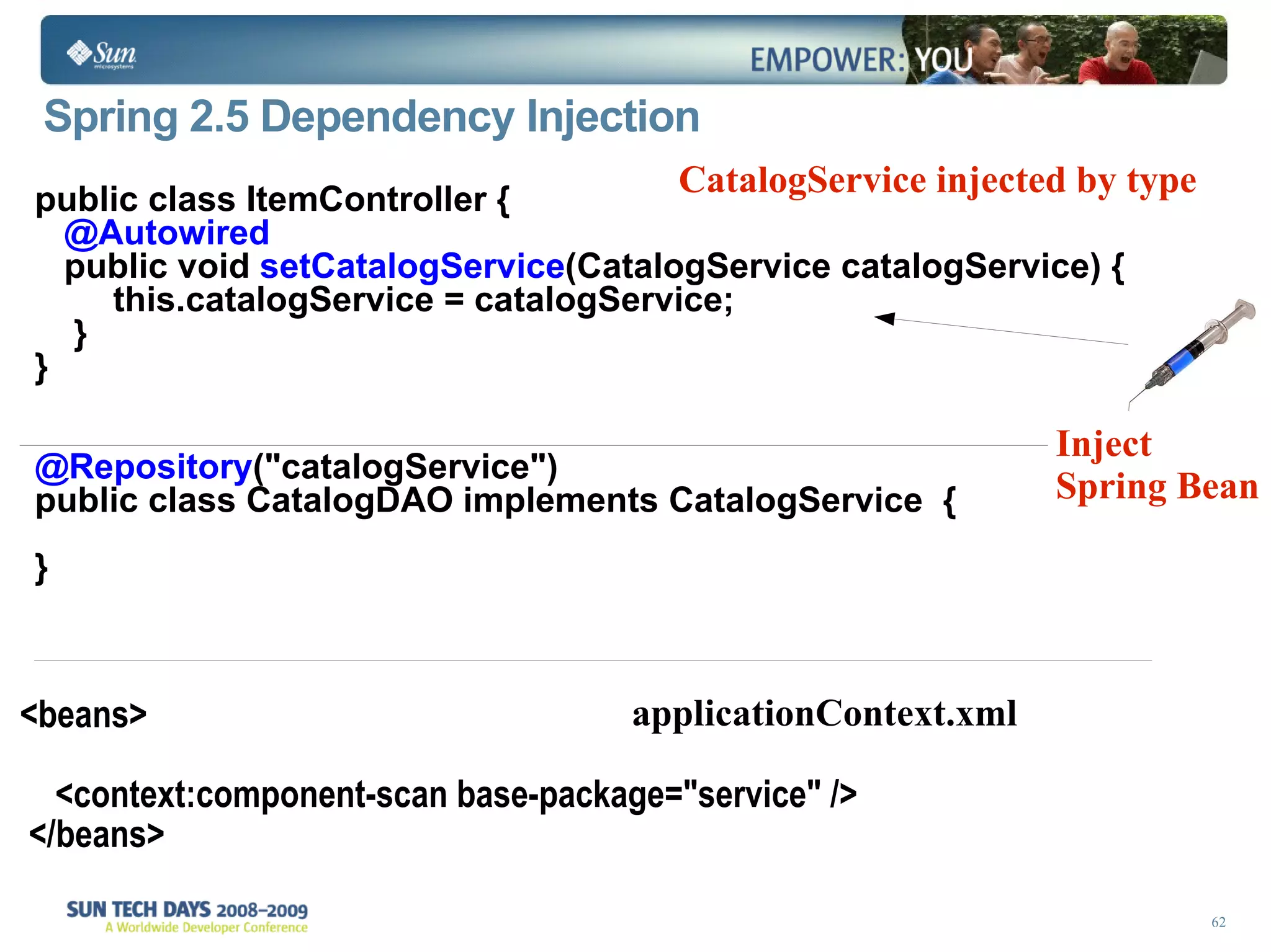 Spring 2.5 Dependency Injection public class ItemController {  @Autowired public void  setCatalogService (CatalogService catalogService) { this.catalogService = catalogService; }  } @Repository (&quot;catalogService&quot;)  public class CatalogDAO implements CatalogService  { } Inject Spring Bean CatalogService injected by type <beans> <context:component-scan base-package=&quot;service&quot; />  </beans> applicationContext.xml 