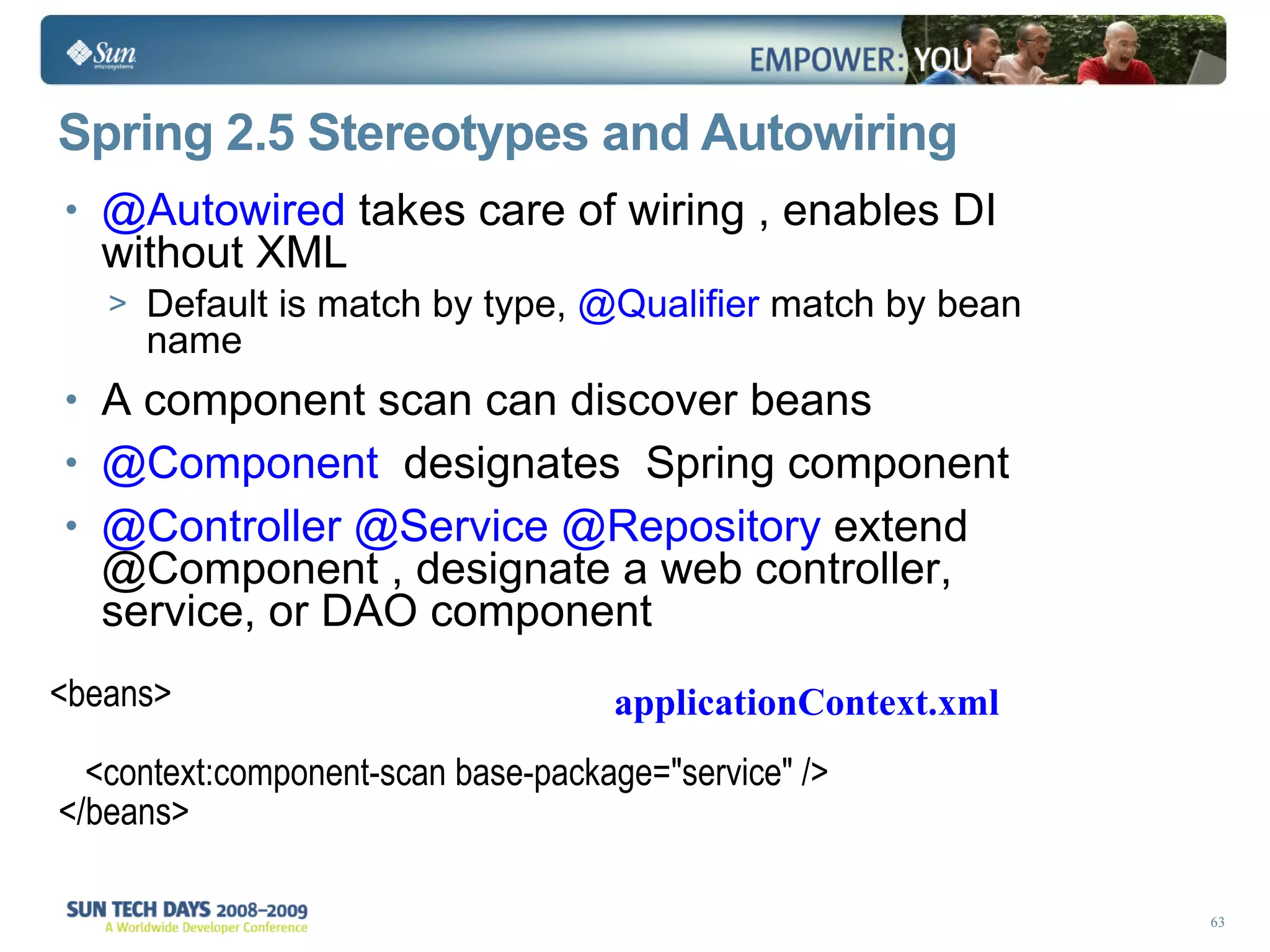 Spring 2.5 Stereotypes and Autowiring @Autowired  takes care of wiring , enables DI without XML Default is match by type,  @Qualifier  match by bean name A component scan can discover beans @Component  designates  Spring component @Controller @Service @Repository  extend @Component , designate a web controller, service, or DAO component <beans> <context:component-scan base-package=&quot;service&quot; />  </beans> applicationContext.xml 