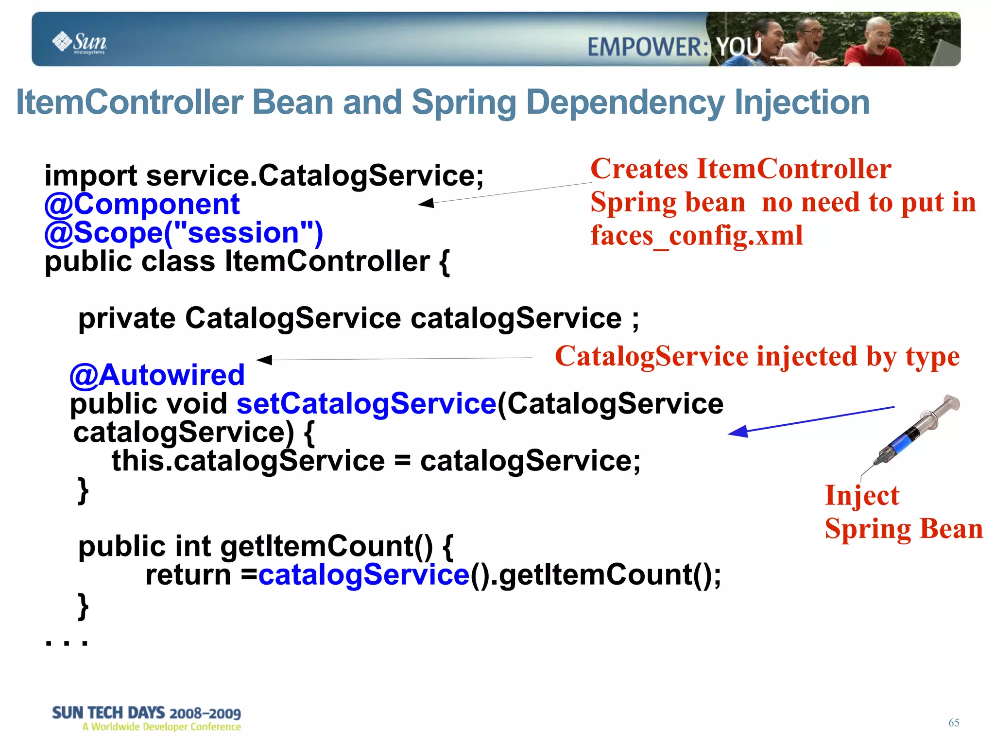 ItemController Bean and Spring Dependency Injection import service.CatalogService; @Component @Scope(&quot;session&quot;) public class ItemController { private CatalogService catalogService ; @Autowired public void  setCatalogService (CatalogService catalogService) { this.catalogService = catalogService; }  public int getItemCount() { return = catalogService ().getItemCount();  }   . . . Inject Spring Bean Creates ItemController Spring bean  no need to put in  faces_config.xml CatalogService injected by type 