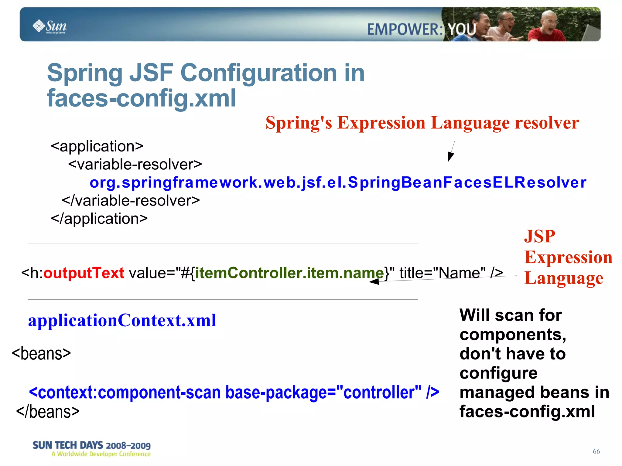 Spring JSF Configuration in  faces-config.xml Spring's Expression Language resolver <h: outputText  value=&quot;#{ itemController.item.name }&quot; title=&quot;Name&quot; /> JSP Expression Language  <beans> <context:component-scan base-package=&quot;controller&quot; />  </beans> applicationContext.xml Will scan for components, don't have to  configure  managed beans in  faces-config.xml <application> <variable-resolver> org.springframework.web.jsf.el.SpringBeanFacesELResolver </variable-resolver> </application> 