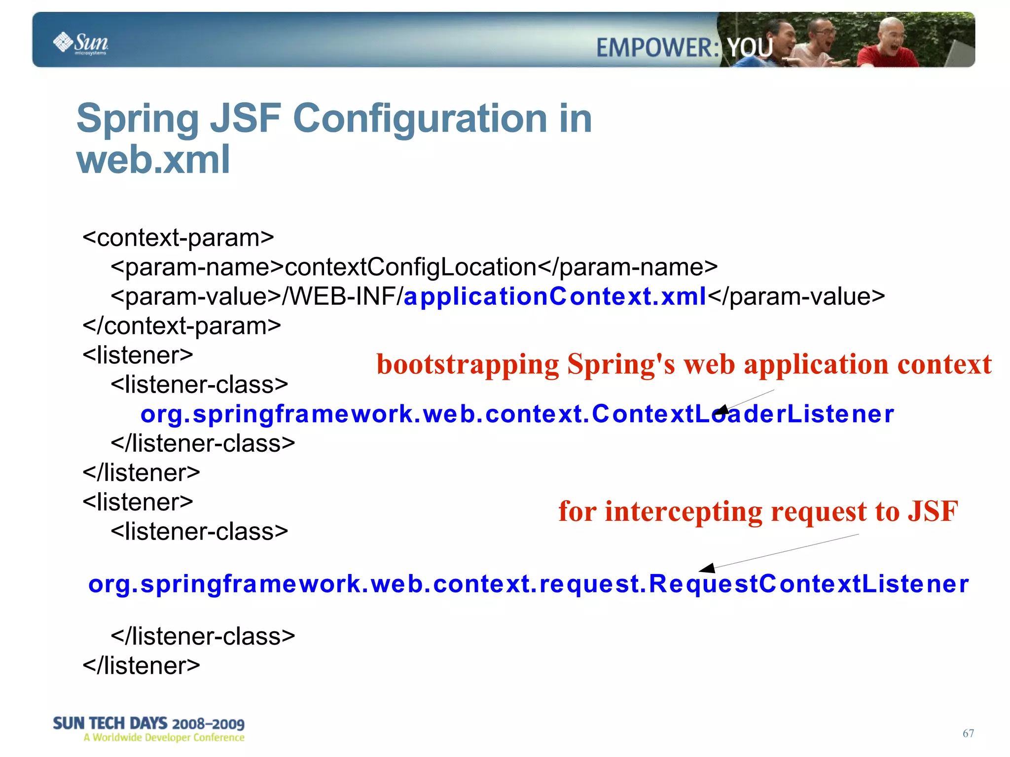 Spring JSF Configuration in  web.xml for intercepting request to JSF bootstrapping Spring's web application context <context-param> <param-name>contextConfigLocation</param-name> <param-value>/WEB-INF/ applicationContext.xml </param-value> </context-param> <listener> <listener-class> org.springframework.web.context.ContextLoaderListener </listener-class> </listener> <listener> <listener-class>  org.springframework.web.context.request.RequestContextListener   </listener-class> </listener>  
