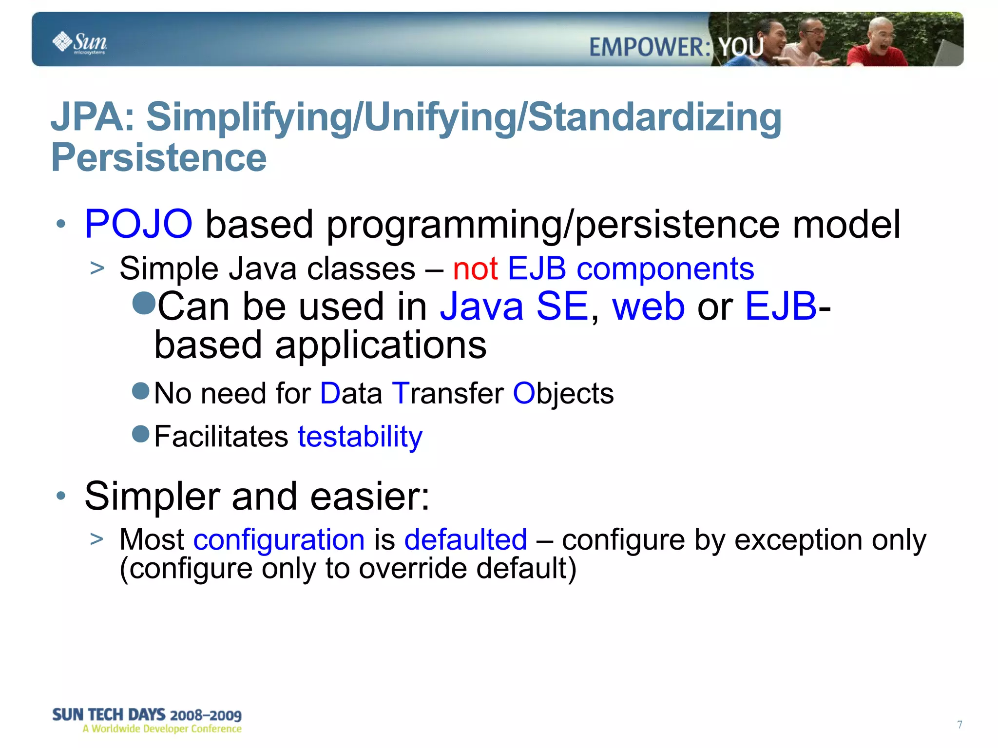 JPA: Simplifying/Unifying/Standardizing Persistence POJO  based programming/persistence model Simple Java classes –  not  EJB components Can be used in  Java SE ,  web  or  EJB -based applications No need for  D ata  T ransfer  O bjects  Facilitates  testability Simpler and easier: Most  configuration  is  defaulted  – configure by exception only (configure only to override default) 