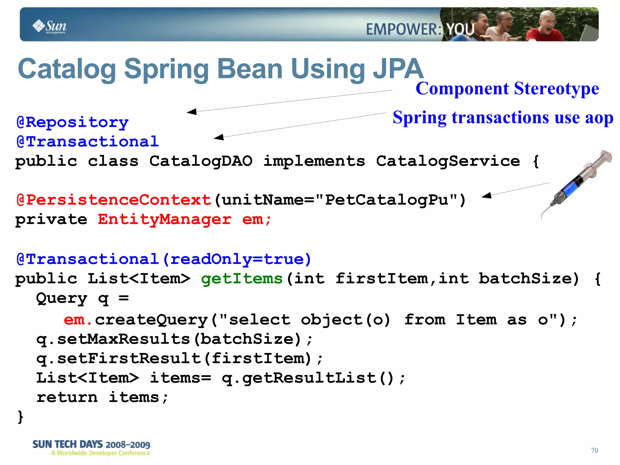 Catalog Spring Bean Using JPA @Repository @Transactional public class CatalogDAO implements  CatalogService  { @PersistenceContext (unitName=&quot;PetCatalogPu&quot;) private  EntityManager em; @Transactional(readOnly=true) public List<Item>  getItems (int firstItem,int batchSize) {    Query q =    em. createQuery(&quot;select object(o) from Item as o&quot;);   q.setMaxResults(batchSize);   q.setFirstResult(firstItem);   List<Item> items= q.getResultList();   return items;  } Component Stereotype Spring transactions use aop 