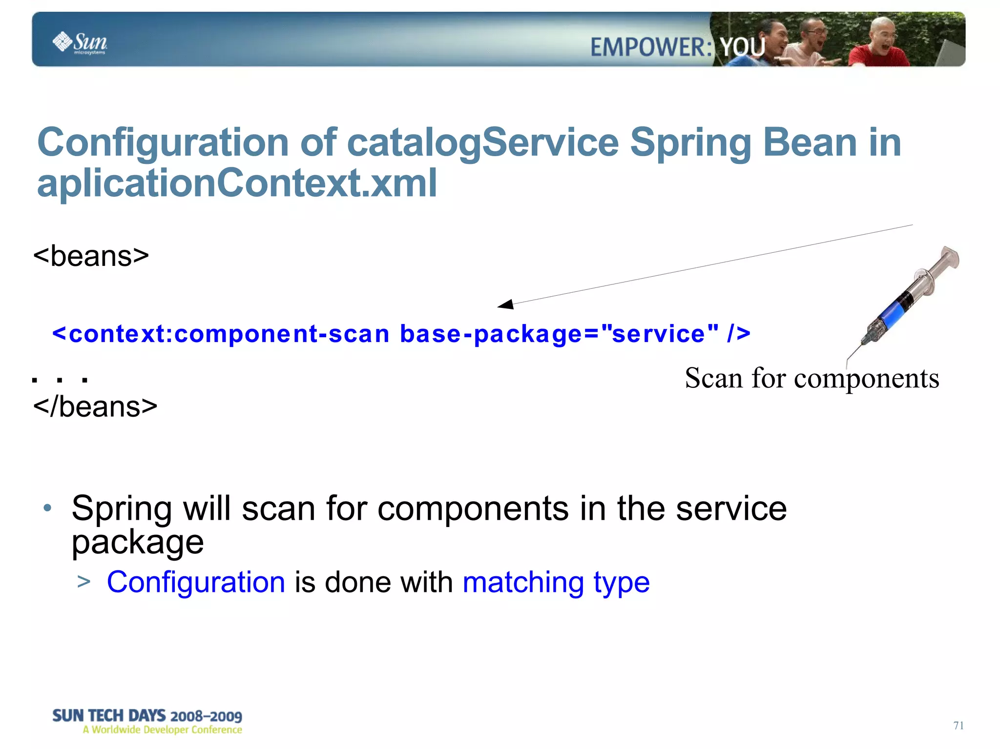 Configuration of catalogService Spring Bean in aplicationContext.xml <beans> <context:component-scan base-package=&quot;service&quot; />  . . . </beans> Spring will scan for components in the service package Configuration  is done with  matching type Scan for components 