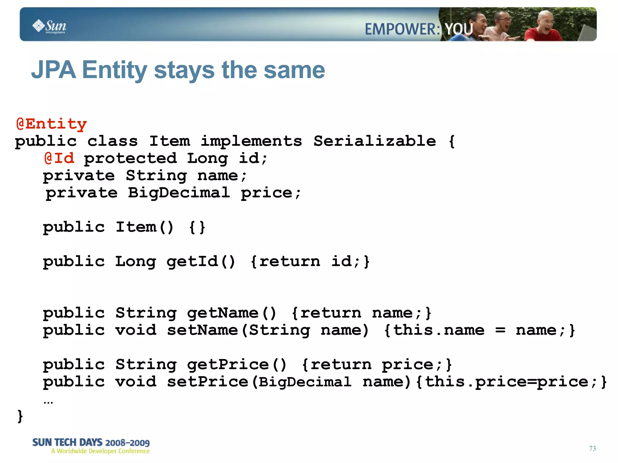 JPA Entity stays the same @Entity public class Item implements Serializable { @Id  protected Long id; private String name; private BigDecimal price; public Item() {} public Long getId() {return id;} public String getName() {return name;} public void setName(String name) {this.name = name;} public String getPrice() {return price;} public void setPrice( BigDecimal  name){this.price=price;} … } 