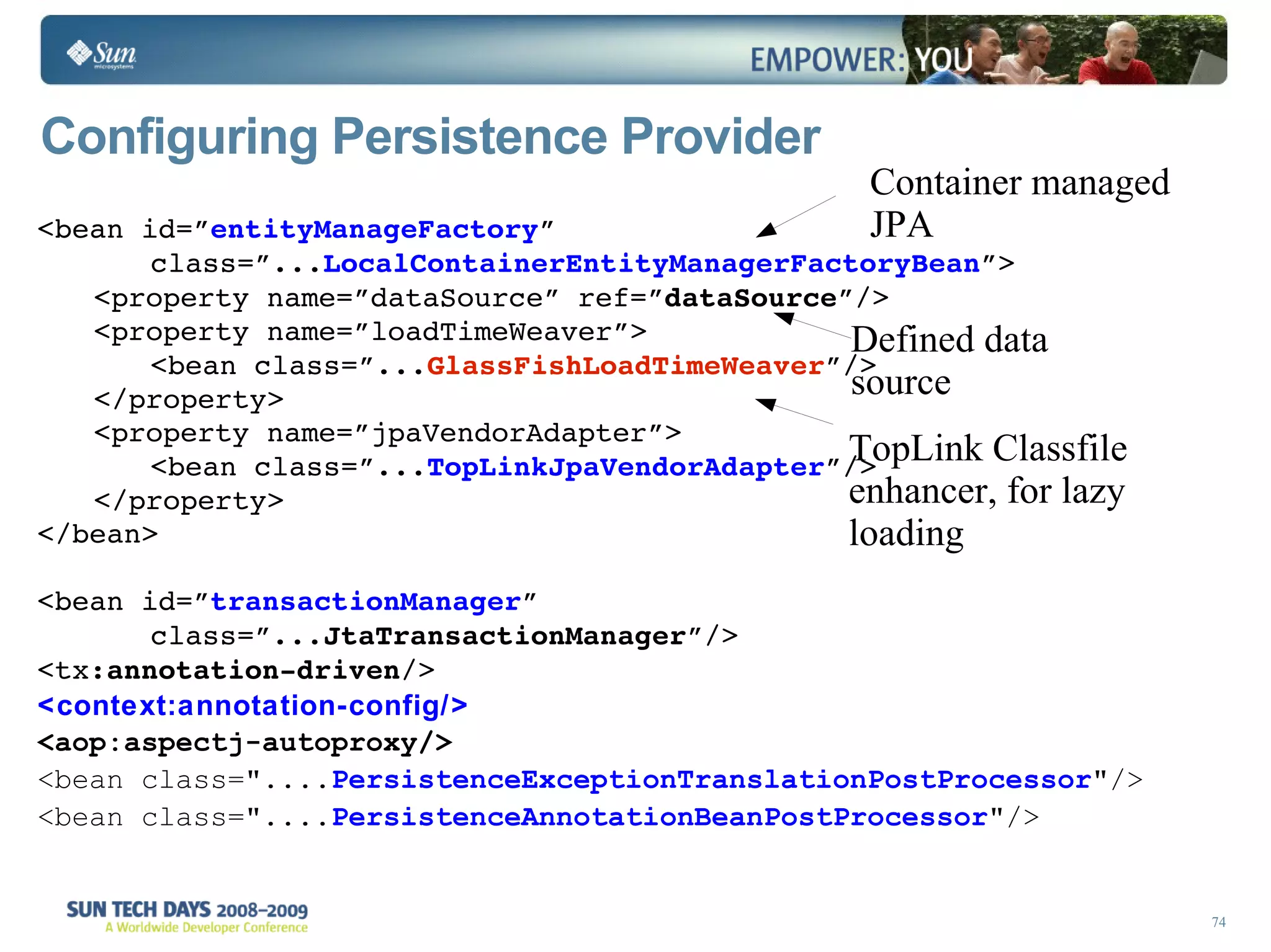 Configuring Persistence Provider <bean id=” entityManageFactory ” class=”... LocalContainerEntityManagerFactoryBean ”> <property name=”dataSource” ref=” dataSource ”/> <property name=”loadTimeWeaver”> <bean class=”... GlassFishLoadTimeWeaver ”/> </property> <property name=”jpaVendorAdapter”> <bean class=”... TopLinkJpaVendorAdapter ”/> </property> </bean> <bean id=” transactionManager ” class=”... JtaTransactionManager ”/> <tx: annotation-driven /> <context:annotation-config/> <aop:aspectj-autoproxy/> <bean class=&quot;.... PersistenceExceptionTranslationPostProcessor &quot;/>  <bean class=&quot;.... PersistenceAnnotationBeanPostProcessor &quot;/> Container managed JPA Defined data source TopLink Classfile enhancer, for lazy loading 