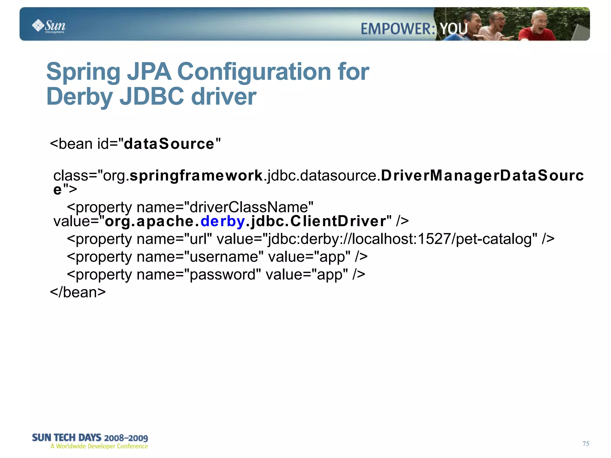 Spring JPA Configuration for  Derby JDBC driver <bean id=&quot; dataSource &quot; class=&quot;org. springframework .jdbc.datasource. DriverManagerDataSource &quot;> <property name=&quot;driverClassName&quot; value=&quot; org.apache. derby .jdbc.ClientDriver &quot; /> <property name=&quot;url&quot; value=&quot;jdbc:derby://localhost:1527/pet-catalog&quot; /> <property name=&quot;username&quot; value=&quot;app&quot; /> <property name=&quot;password&quot; value=&quot;app&quot; /> </bean> 