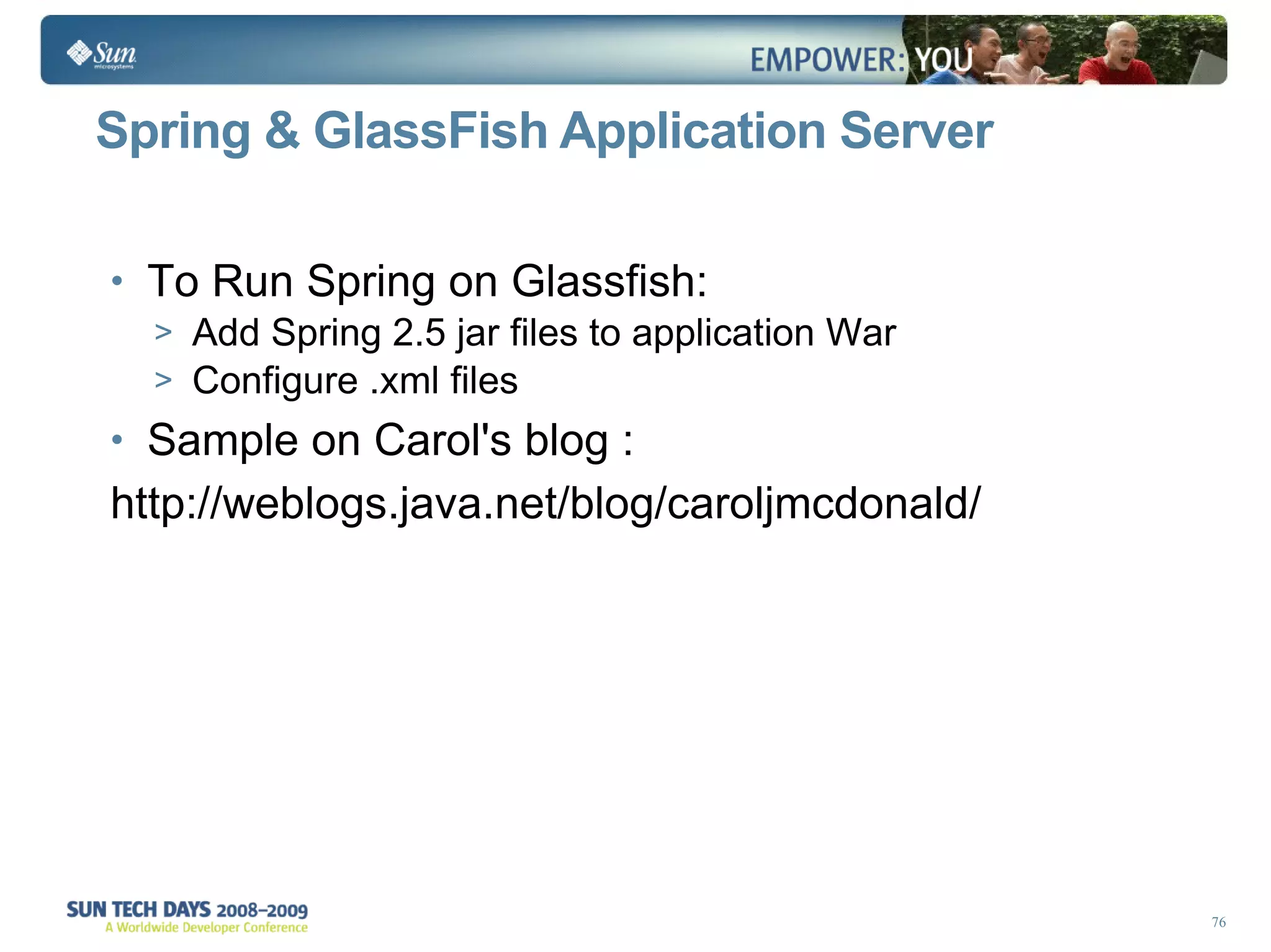 Spring & GlassFish Application Server To Run Spring on Glassfish: Add Spring 2.5 jar files to application War Configure .xml files  Sample on Carol's blog : http://weblogs.java.net/blog/caroljmcdonald/  