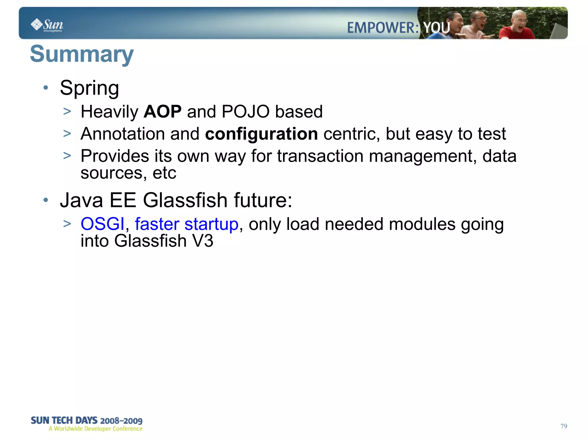 Summary Spring  Heavily  AOP  and POJO based Annotation and  configuration  centric, but easy to test Provides its own way for transaction management, data sources, etc Java EE Glassfish future: OSGI ,  faster startup , only load needed modules going into Glassfish V3  