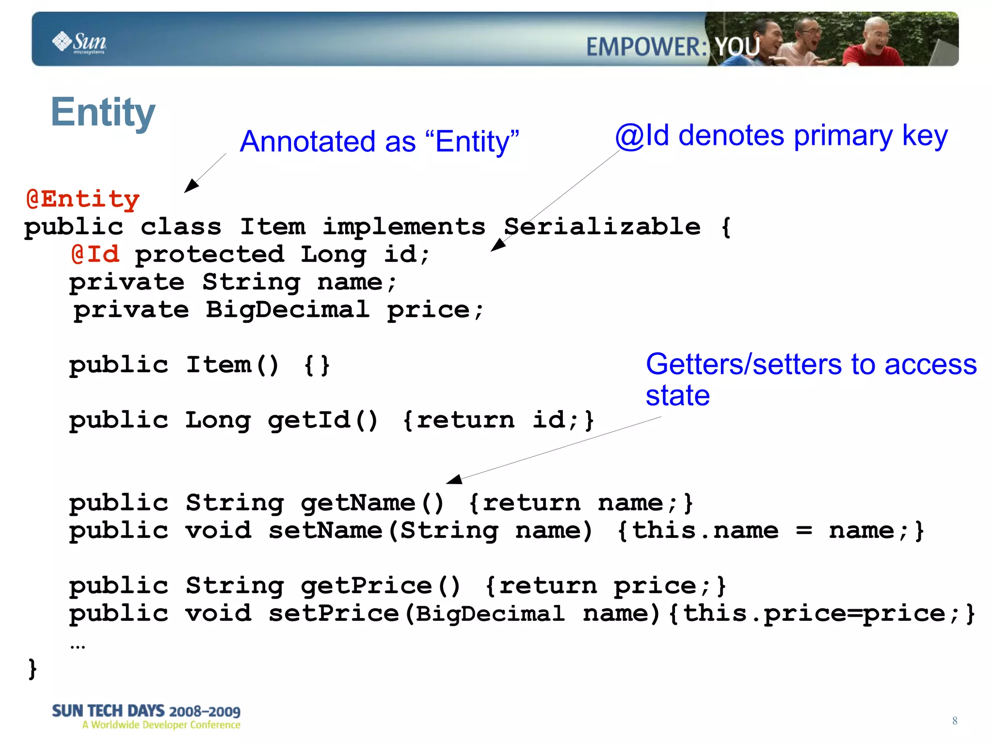 Entity Annotated as “Entity” @Id denotes primary key Getters/setters to access state @Entity public class Item implements Serializable { @Id  protected Long id; private String name; private BigDecimal price; public Item() {} public Long getId() {return id;} public String getName() {return name;} public void setName(String name) {this.name = name;} public String getPrice() {return price;} public void setPrice( BigDecimal  name){this.price=price;} … } 