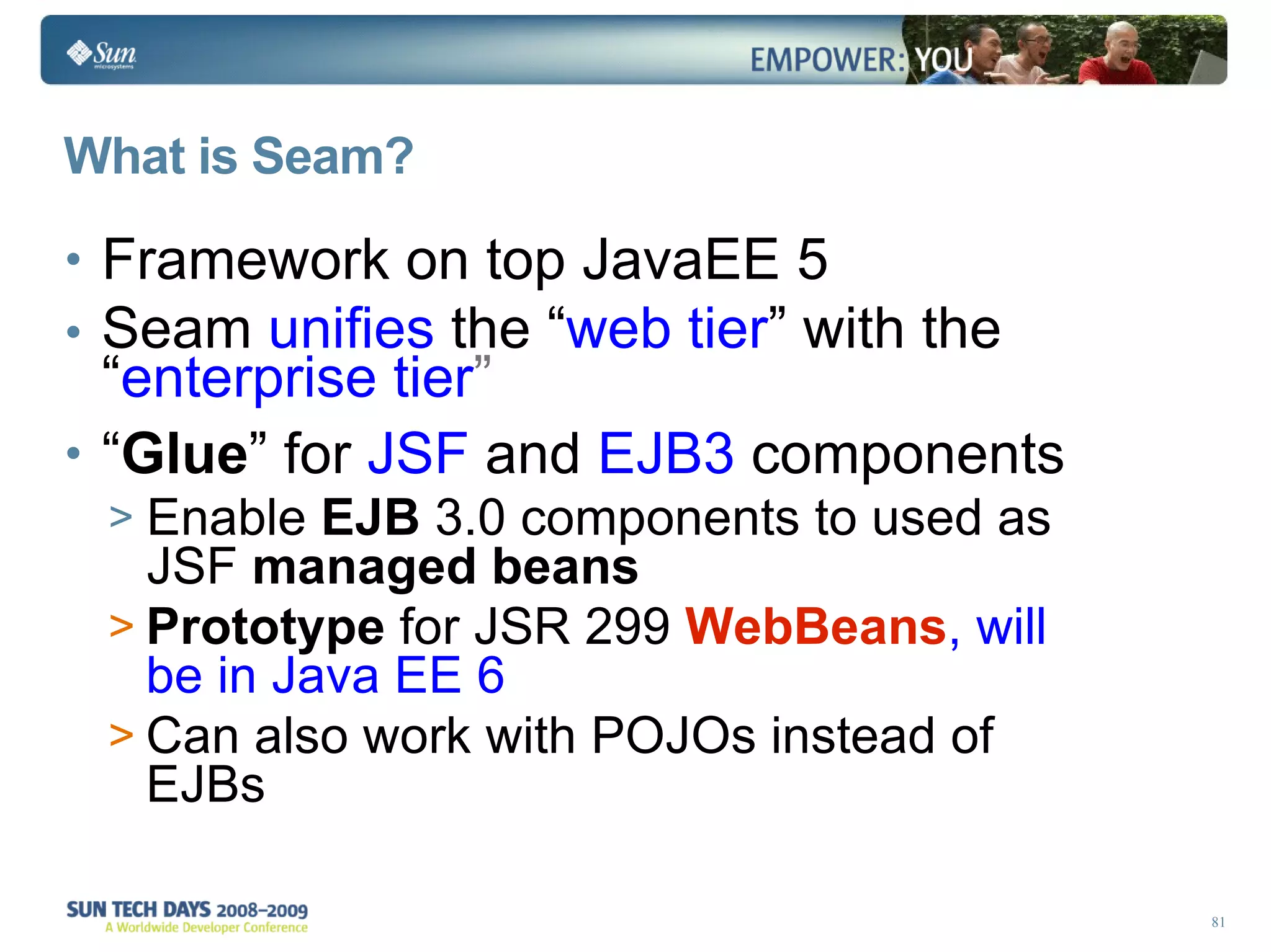 What is Seam? Framework on top JavaEE 5 Seam  unifies  the “ web tier ” with the “ enterprise tier ” “ Glue ” for  JSF  and  EJB3  components Enable  EJB  3.0 components to used as JSF  managed beans Prototype  for JSR 299  WebBeans , will be in Java EE 6  Can also work with POJOs instead of EJBs 