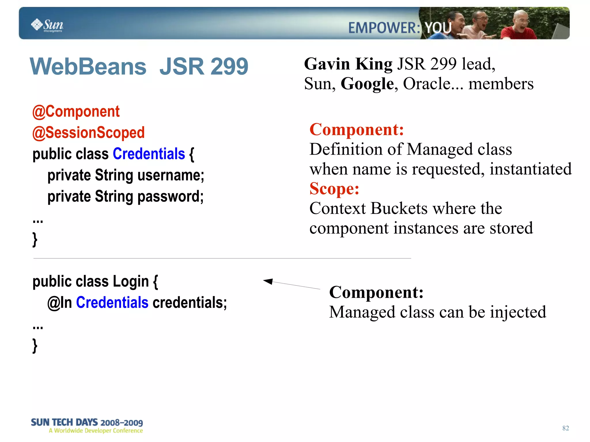 WebBeans  JSR 299 @Component @SessionScoped  public class  Credentials  { private String username; private String password;  ...  } public class Login { @In  Credentials  credentials; ... } Component: Managed class can be injected  Gavin King  JSR 299 lead, Sun,  Google , Oracle... members Component: Definition of Managed class when name is requested, instantiated Scope: Context Buckets where the component instances are stored  