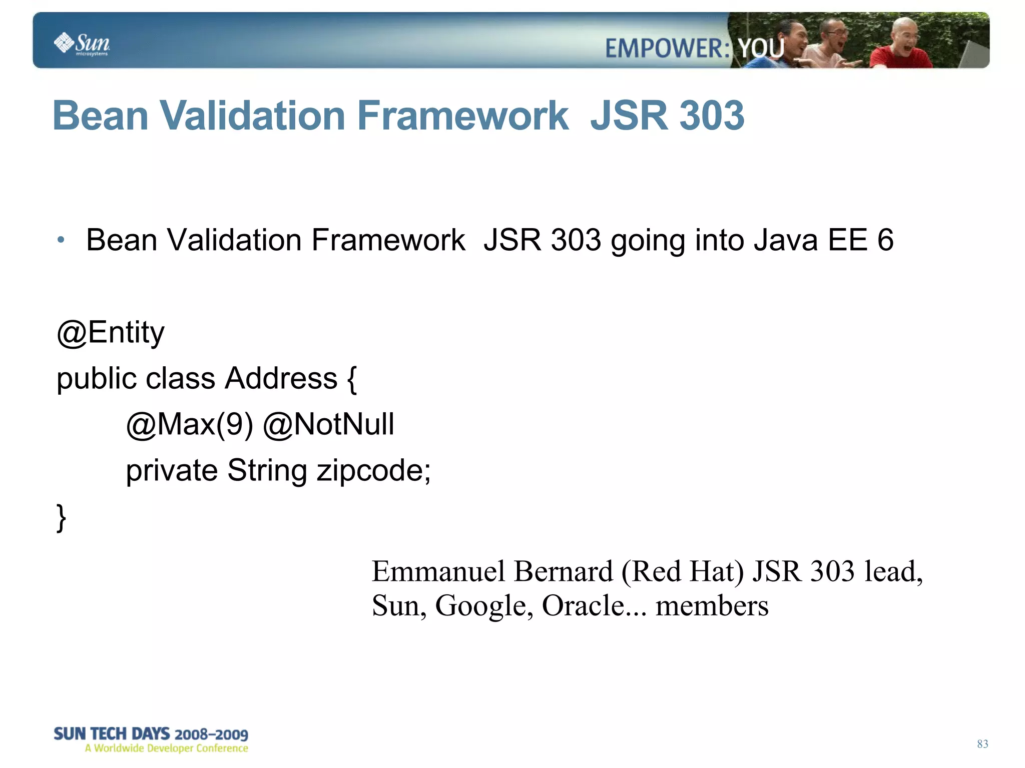 Bean Validation Framework  JSR 303 Bean Validation Framework  JSR 303 going into Java EE 6 @Entity public class Address { @Max(9) @NotNull private String zipcode; } Emmanuel Bernard (Red Hat) JSR 303 lead, Sun, Google, Oracle... members 