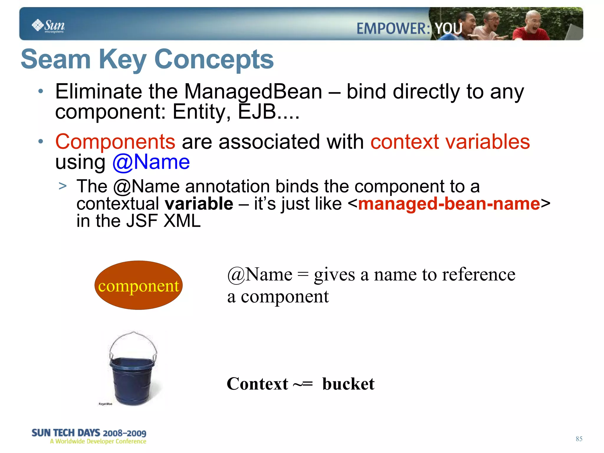 Seam Key Concepts Eliminate the ManagedBean – bind directly to any component: Entity, EJB.... Components  are associated with  context variables  using  @Name  The @Name annotation binds the component to a contextual  variable  – it’s just like < managed-bean-name > in the JSF XML @Name = gives a name to reference a component Context ~=  bucket   