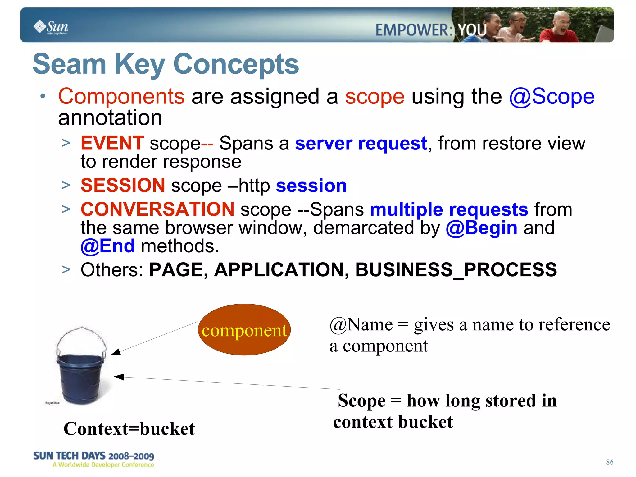 Seam Key Concepts Components  are assigned a  scope  using the  @Scope  annotation EVENT   scope --  Spans a  server request , from restore view to render response SESSION  scope –http  session CONVERSATION  scope --Spans   multiple requests  from the same browser window, demarcated by   @Begin  and   @End   methods. Others:  PAGE, APPLICATION, BUSINESS_PROCESS Context=bucket   Scope  =  how long stored in context bucket @Name = gives a name to reference a component 