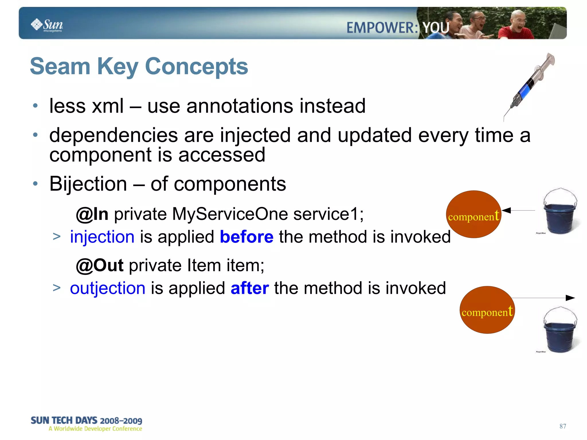 Seam Key Concepts less xml – use annotations instead dependencies are injected and updated every time a component is accessed Bijection – of components @In  private MyServiceOne service1; injection  is applied   before   the method is invoked @Out  private Item item; outjection  is applied  after  the method is invoked 