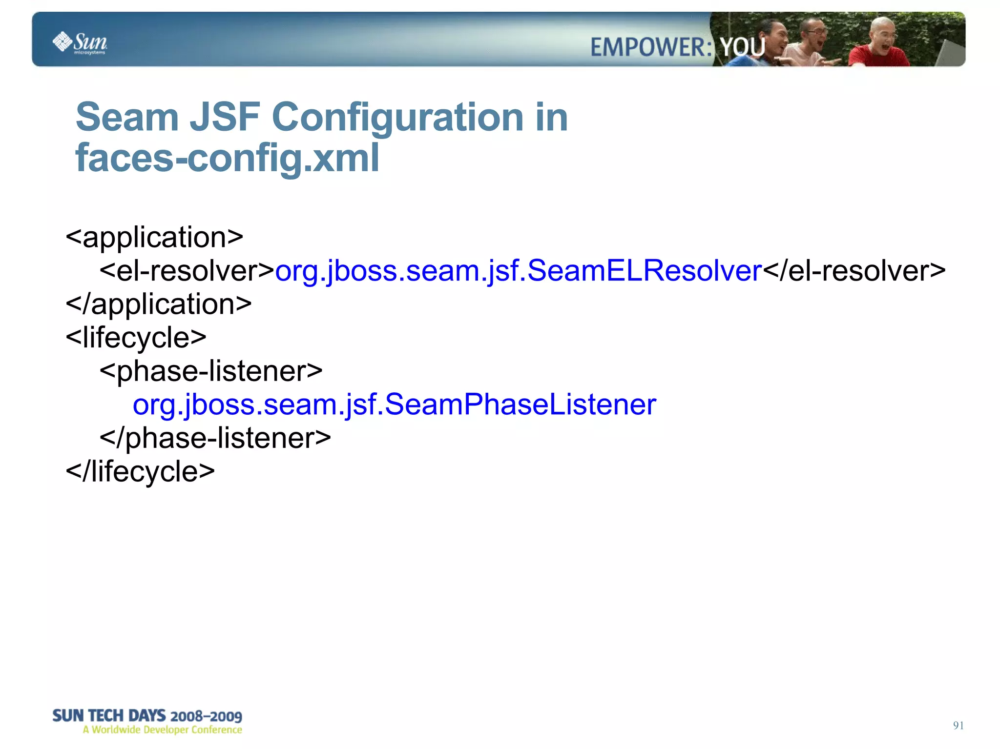 Seam JSF Configuration in  faces-config.xml <application> <el-resolver> org.jboss.seam.jsf.SeamELResolver </el-resolver> </application> <lifecycle> <phase-listener> org.jboss.seam.jsf.SeamPhaseListener </phase-listener> </lifecycle>  