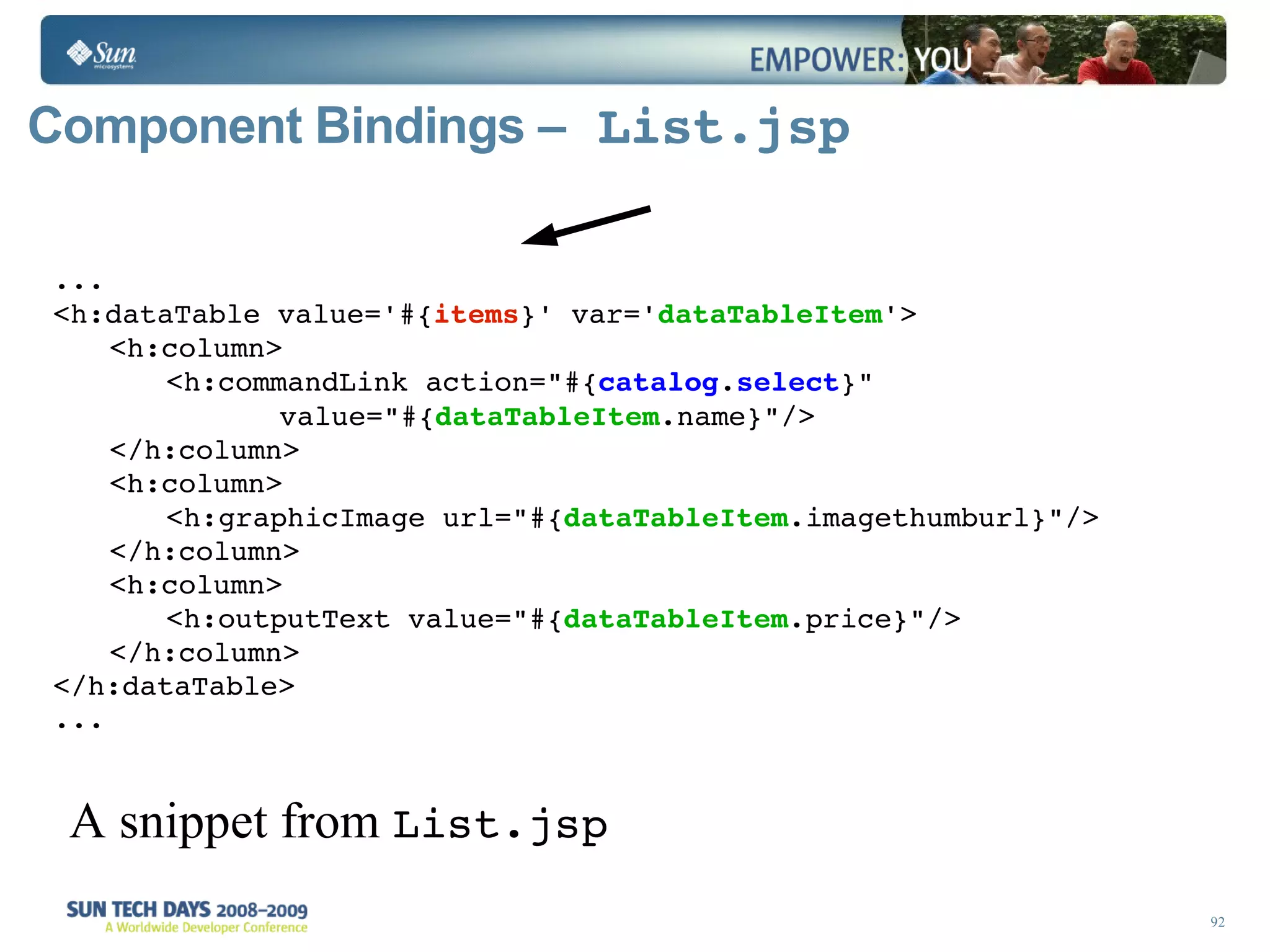 Component Bindings –  List.jsp ... <h:dataTable value='#{ items }' var=' dataTableItem '>  <h:column> <h:commandLink action=&quot;#{ catalog . select }&quot; value=&quot;#{ dataTableItem .name}&quot;/>  </h:column> <h:column> <h:graphicImage url=&quot;#{ dataTableItem .imagethumburl}&quot;/> </h:column> <h:column> <h:outputText value=&quot;#{ dataTableItem .price}&quot;/> </h:column>  </h:dataTable> ... A snippet from  List.jsp 