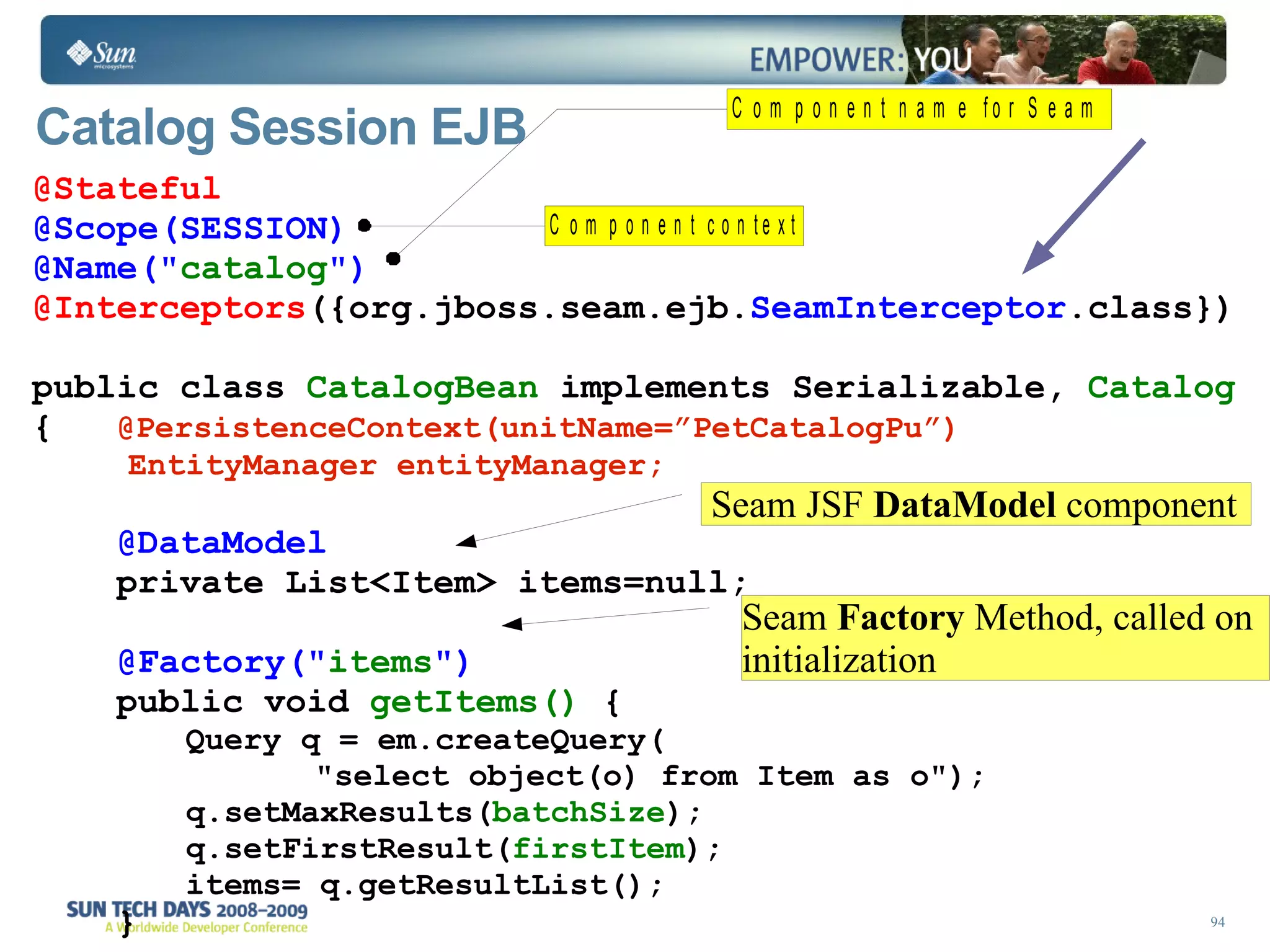 Catalog Session EJB   @Stateful @Scope(SESSION) @Name(&quot; catalog &quot;) @Interceptors ({org.jboss.seam.ejb. SeamInterceptor .class}) public class  CatalogBean  implements Serializable,  Catalog  {  @PersistenceContext(unitName=”PetCatalogPu”)  EntityManager entityManager; @DataModel private List<Item> items=null; @Factory(&quot; items &quot;) public void  getItems()  { Query q = em.createQuery( &quot;select object(o) from Item as o&quot;); q.setMaxResults( batchSize ); q.setFirstResult( firstItem ); items= q.getResultList(); } Seam JSF  DataModel  component Seam  Factory  Method, called on initialization 