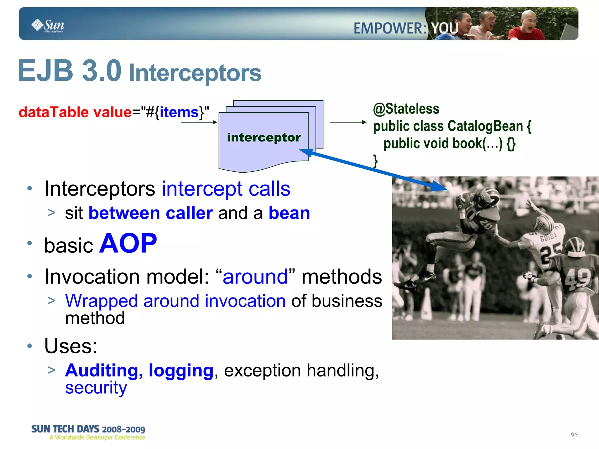 EJB 3.0  Interceptors Interceptors  intercept calls sit  between caller  and a  bean basic  AOP Invocation model: “ around ” methods Wrapped around invocation  of business method Uses: Auditing, logging , exception handling,  security interceptor dataTable   value =&quot;#{ items }&quot; @Stateless public class CatalogBean { public void book(…) {} } 