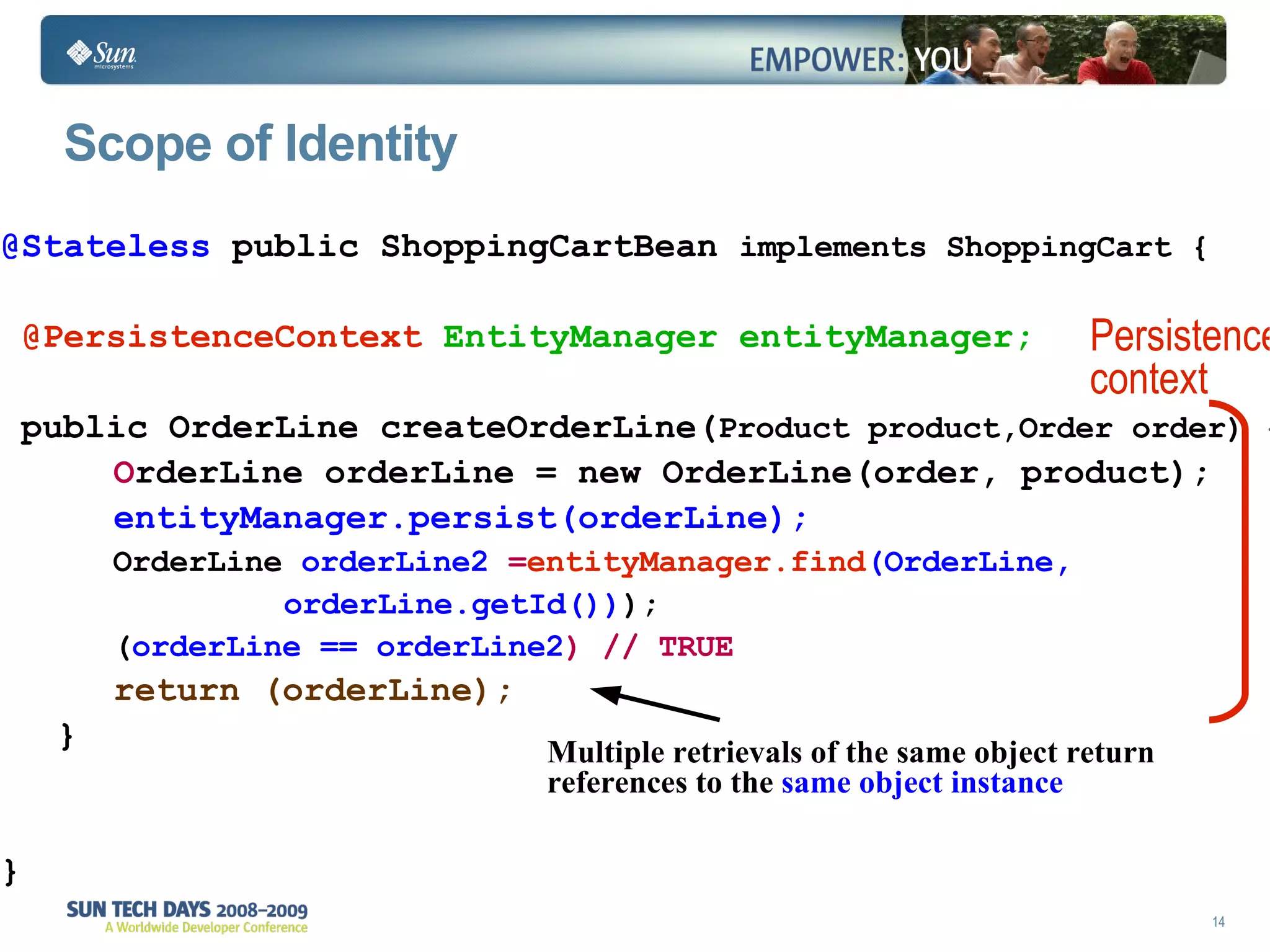 Scope of Identity @Stateless  public ShoppingCartBean  implements ShoppingCart { @PersistenceContext   EntityManager entityManager; public OrderLine createOrderLine( Product product,Order order) { O rderLine orderLine = new OrderLine(order, product); entityManager.persist(orderLine); OrderLine  orderLine2  = entityManager.find (OrderLine, orderLine.getId()) ); ( orderLine == orderLine2 ) // TRUE return (orderLine); } } Persistence context Multiple retrievals of the same object return references to the  same object instance 