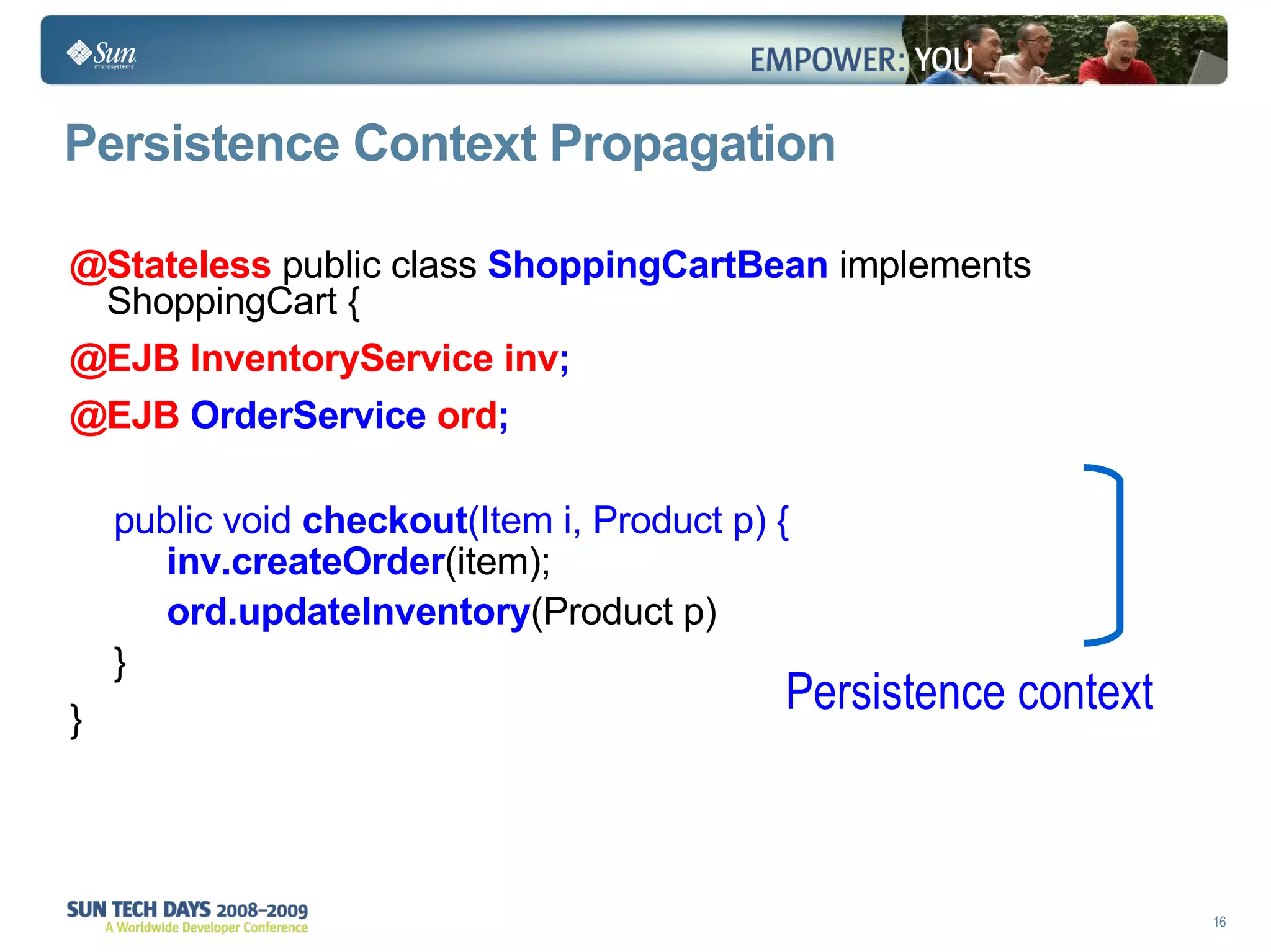 Persistence Context Propagation @Stateless   public class  ShoppingCartBean  implements ShoppingCart { @EJB InventoryService inv ; @EJB  OrderService  ord ; public void  checkout (Item i, Product p) { inv.createOrder (item);  ord.updateInventory (Product p) } } Persistence context 