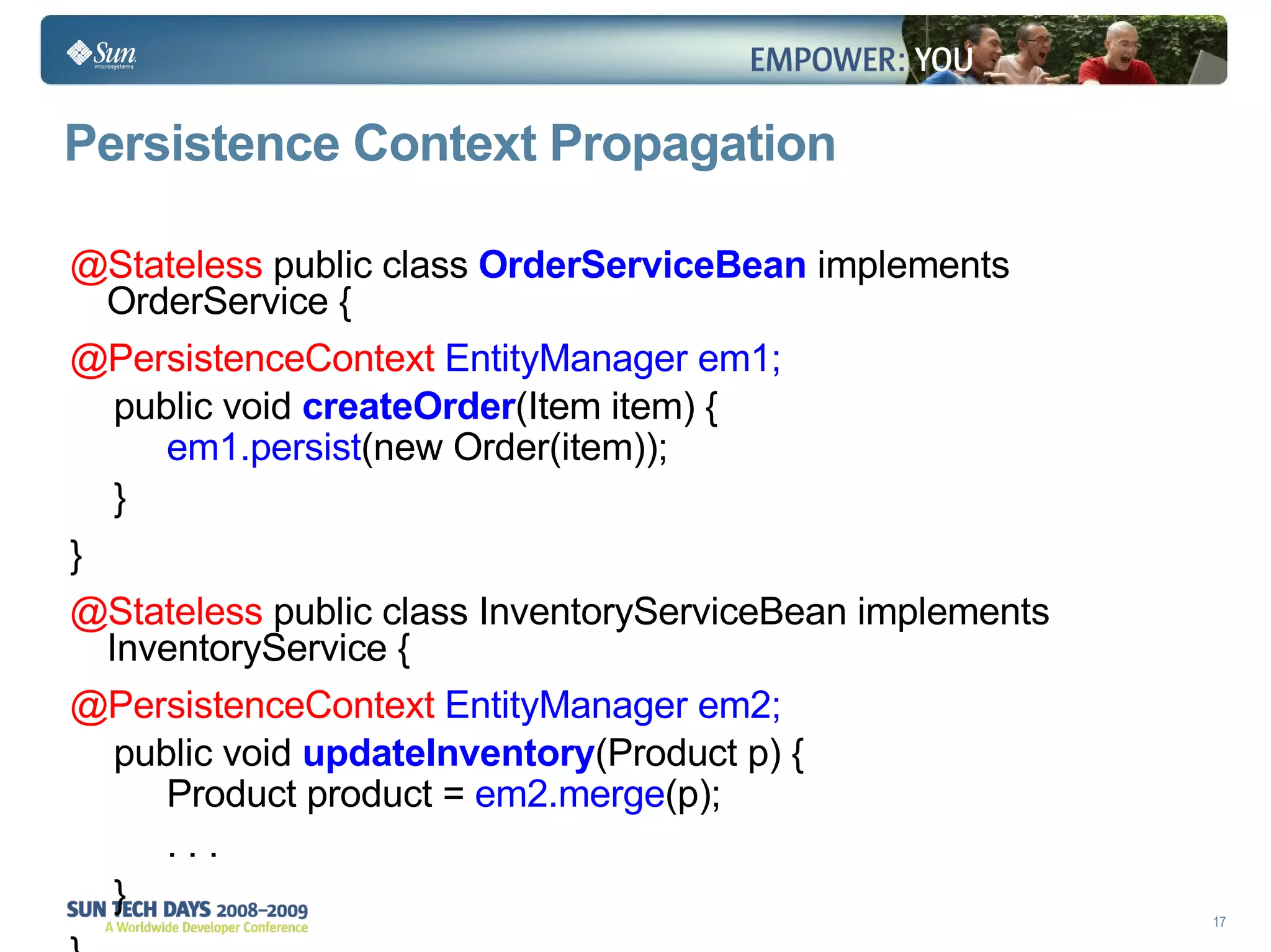 Persistence Context Propagation @Stateless  public class  OrderServiceBean  implements OrderService { @PersistenceContext   EntityManager em1; public void  createOrder (Item item) { em1.persist (new Order(item)); } } @Stateless  public class InventoryServiceBean implements InventoryService { @PersistenceContext   EntityManager em2; public void  updateInventory (Product p) { Product product =  em2.merge (p); . . . } } 