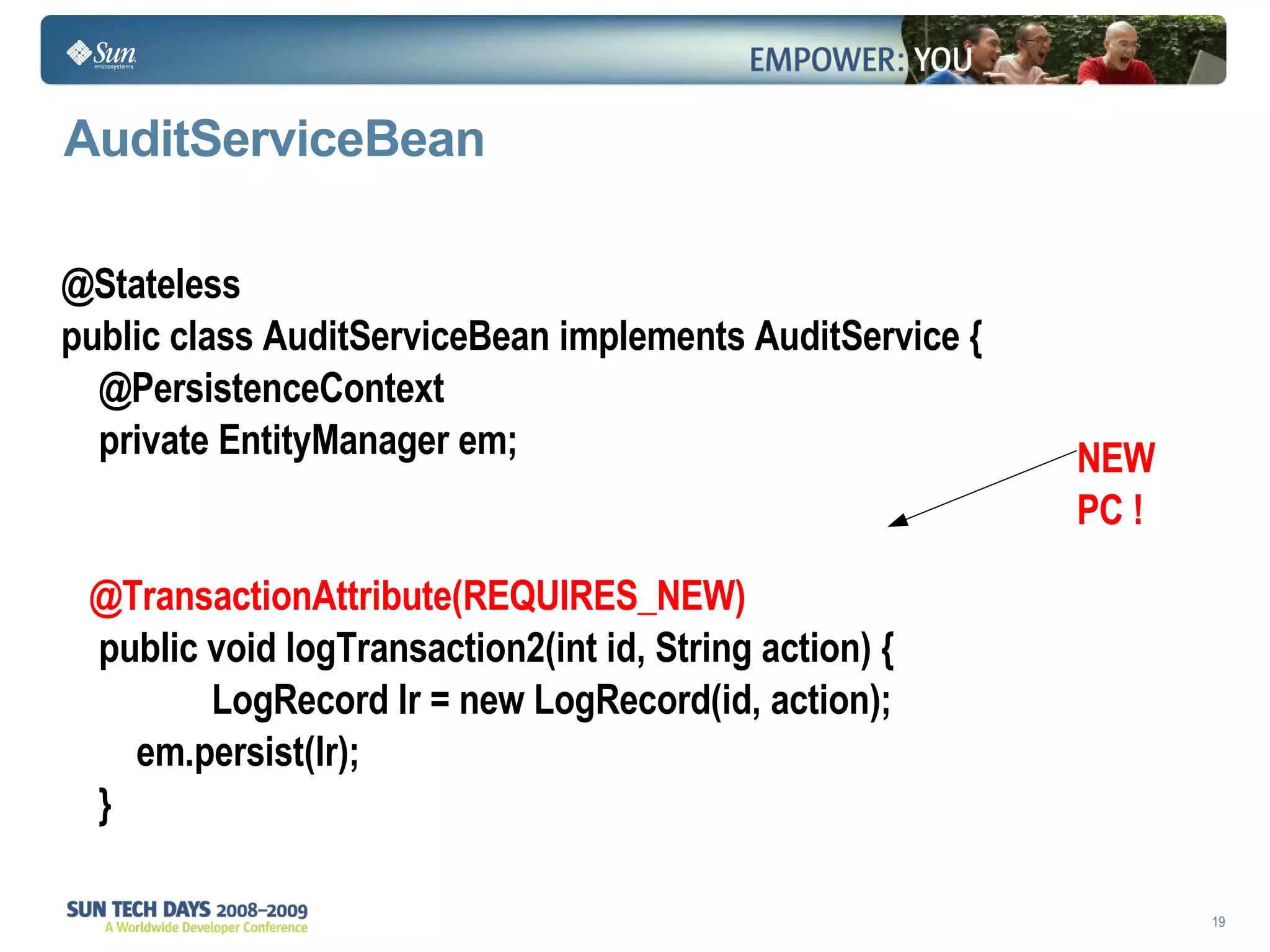AuditServiceBean  @Stateless public class AuditServiceBean implements AuditService { @PersistenceContext private EntityManager em; @TransactionAttribute(REQUIRES_NEW) public void logTransaction2(int id, String action) { LogRecord lr = new LogRecord(id, action); em.persist(lr); } NEW PC ! 